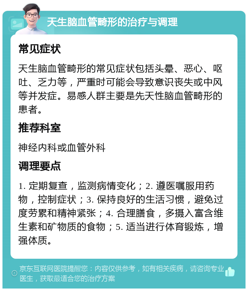 天生脑血管畸形的治疗与调理 常见症状 天生脑血管畸形的常见症状包括头晕、恶心、呕吐、乏力等，严重时可能会导致意识丧失或中风等并发症。易感人群主要是先天性脑血管畸形的患者。 推荐科室 神经内科或血管外科 调理要点 1. 定期复查，监测病情变化；2. 遵医嘱服用药物，控制症状；3. 保持良好的生活习惯，避免过度劳累和精神紧张；4. 合理膳食，多摄入富含维生素和矿物质的食物；5. 适当进行体育锻炼，增强体质。