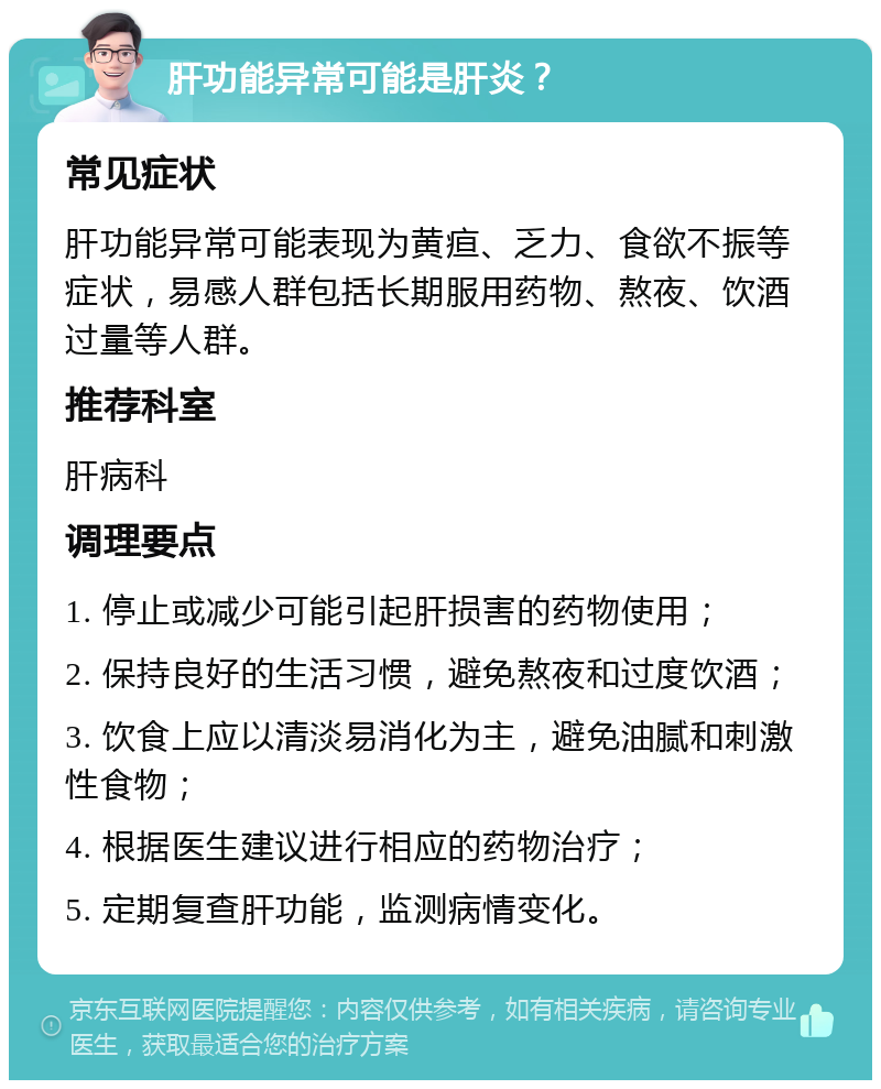 肝功能异常可能是肝炎？ 常见症状 肝功能异常可能表现为黄疸、乏力、食欲不振等症状，易感人群包括长期服用药物、熬夜、饮酒过量等人群。 推荐科室 肝病科 调理要点 1. 停止或减少可能引起肝损害的药物使用； 2. 保持良好的生活习惯，避免熬夜和过度饮酒； 3. 饮食上应以清淡易消化为主，避免油腻和刺激性食物； 4. 根据医生建议进行相应的药物治疗； 5. 定期复查肝功能，监测病情变化。