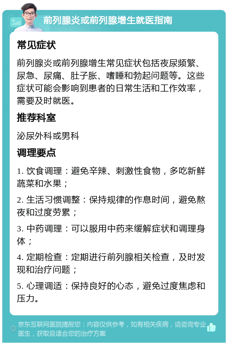 前列腺炎或前列腺增生就医指南 常见症状 前列腺炎或前列腺增生常见症状包括夜尿频繁、尿急、尿痛、肚子胀、嗜睡和勃起问题等。这些症状可能会影响到患者的日常生活和工作效率，需要及时就医。 推荐科室 泌尿外科或男科 调理要点 1. 饮食调理：避免辛辣、刺激性食物，多吃新鲜蔬菜和水果； 2. 生活习惯调整：保持规律的作息时间，避免熬夜和过度劳累； 3. 中药调理：可以服用中药来缓解症状和调理身体； 4. 定期检查：定期进行前列腺相关检查，及时发现和治疗问题； 5. 心理调适：保持良好的心态，避免过度焦虑和压力。