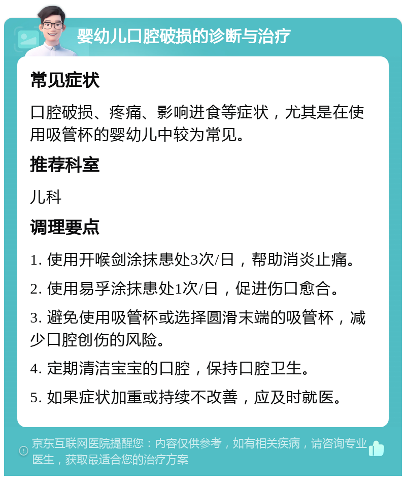 婴幼儿口腔破损的诊断与治疗 常见症状 口腔破损、疼痛、影响进食等症状，尤其是在使用吸管杯的婴幼儿中较为常见。 推荐科室 儿科 调理要点 1. 使用开喉剑涂抹患处3次/日，帮助消炎止痛。 2. 使用易孚涂抹患处1次/日，促进伤口愈合。 3. 避免使用吸管杯或选择圆滑末端的吸管杯，减少口腔创伤的风险。 4. 定期清洁宝宝的口腔，保持口腔卫生。 5. 如果症状加重或持续不改善，应及时就医。