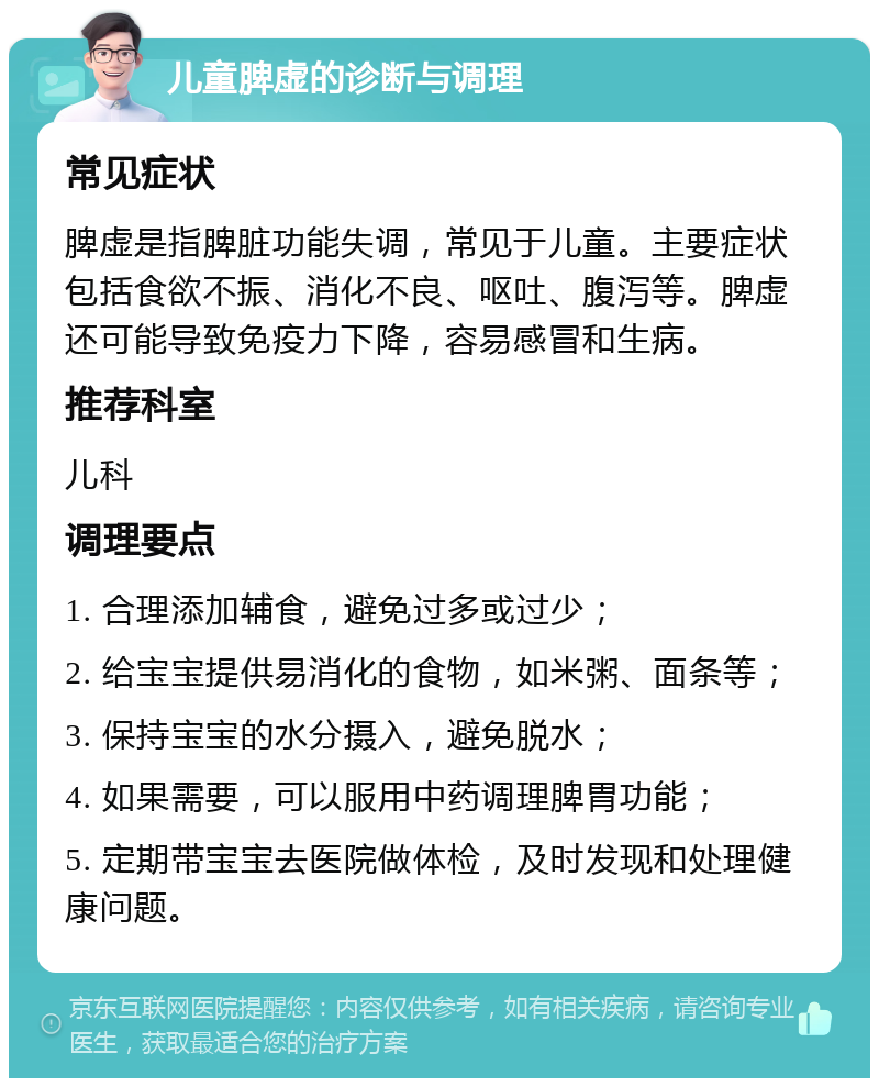 儿童脾虚的诊断与调理 常见症状 脾虚是指脾脏功能失调，常见于儿童。主要症状包括食欲不振、消化不良、呕吐、腹泻等。脾虚还可能导致免疫力下降，容易感冒和生病。 推荐科室 儿科 调理要点 1. 合理添加辅食，避免过多或过少； 2. 给宝宝提供易消化的食物，如米粥、面条等； 3. 保持宝宝的水分摄入，避免脱水； 4. 如果需要，可以服用中药调理脾胃功能； 5. 定期带宝宝去医院做体检，及时发现和处理健康问题。