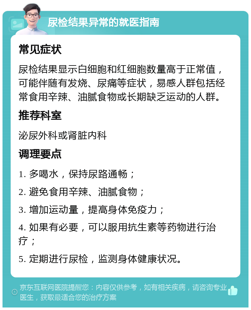 尿检结果异常的就医指南 常见症状 尿检结果显示白细胞和红细胞数量高于正常值，可能伴随有发烧、尿痛等症状，易感人群包括经常食用辛辣、油腻食物或长期缺乏运动的人群。 推荐科室 泌尿外科或肾脏内科 调理要点 1. 多喝水，保持尿路通畅； 2. 避免食用辛辣、油腻食物； 3. 增加运动量，提高身体免疫力； 4. 如果有必要，可以服用抗生素等药物进行治疗； 5. 定期进行尿检，监测身体健康状况。