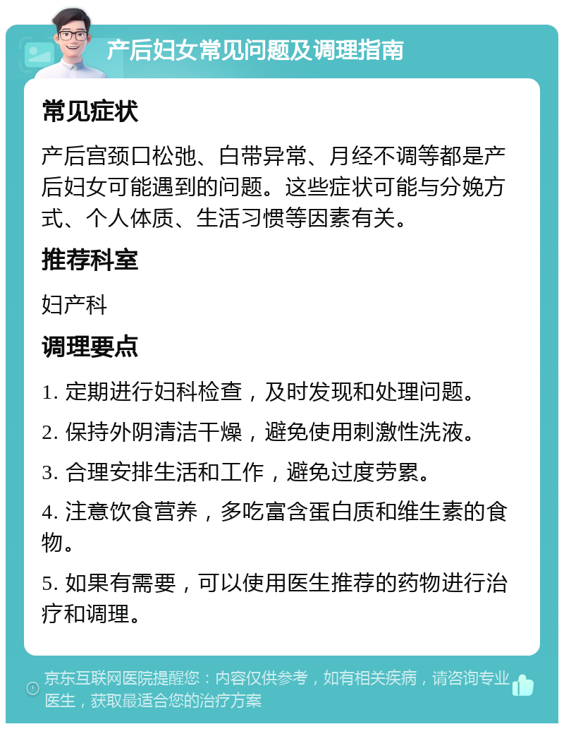 产后妇女常见问题及调理指南 常见症状 产后宫颈口松弛、白带异常、月经不调等都是产后妇女可能遇到的问题。这些症状可能与分娩方式、个人体质、生活习惯等因素有关。 推荐科室 妇产科 调理要点 1. 定期进行妇科检查，及时发现和处理问题。 2. 保持外阴清洁干燥，避免使用刺激性洗液。 3. 合理安排生活和工作，避免过度劳累。 4. 注意饮食营养，多吃富含蛋白质和维生素的食物。 5. 如果有需要，可以使用医生推荐的药物进行治疗和调理。