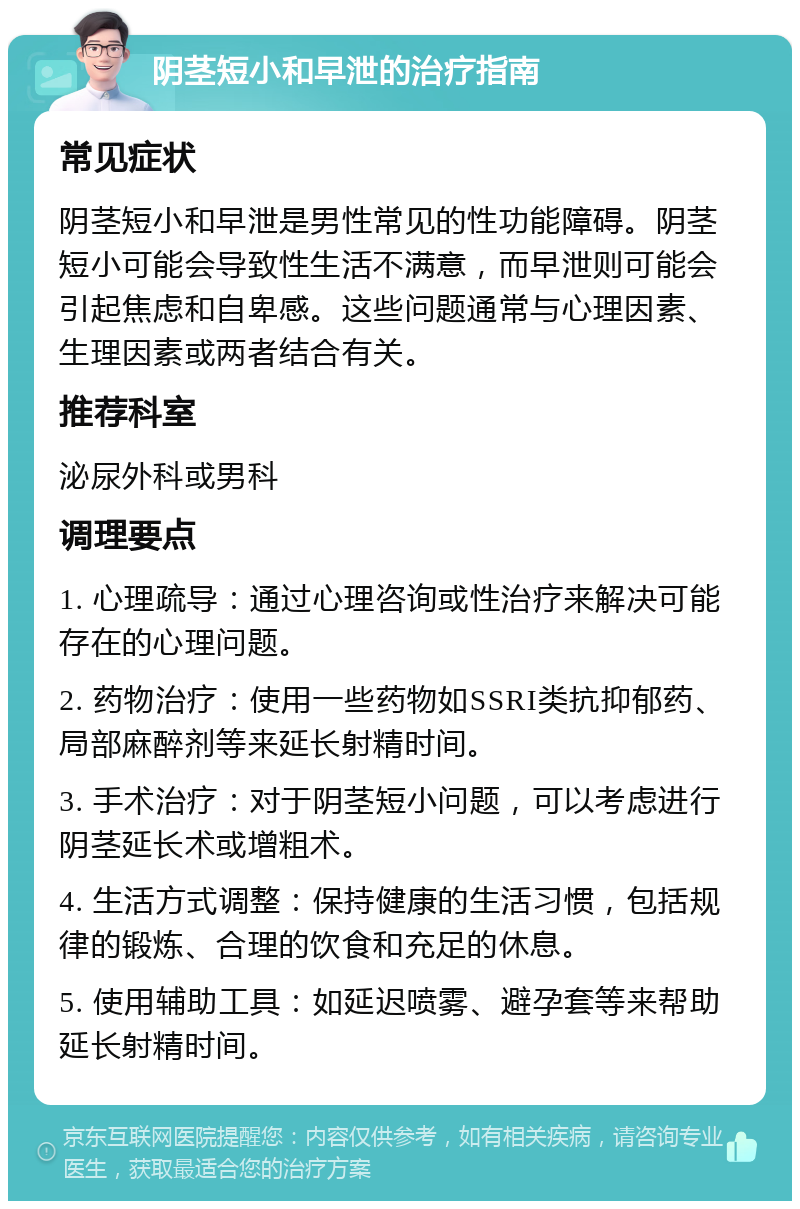 阴茎短小和早泄的治疗指南 常见症状 阴茎短小和早泄是男性常见的性功能障碍。阴茎短小可能会导致性生活不满意，而早泄则可能会引起焦虑和自卑感。这些问题通常与心理因素、生理因素或两者结合有关。 推荐科室 泌尿外科或男科 调理要点 1. 心理疏导：通过心理咨询或性治疗来解决可能存在的心理问题。 2. 药物治疗：使用一些药物如SSRI类抗抑郁药、局部麻醉剂等来延长射精时间。 3. 手术治疗：对于阴茎短小问题，可以考虑进行阴茎延长术或增粗术。 4. 生活方式调整：保持健康的生活习惯，包括规律的锻炼、合理的饮食和充足的休息。 5. 使用辅助工具：如延迟喷雾、避孕套等来帮助延长射精时间。