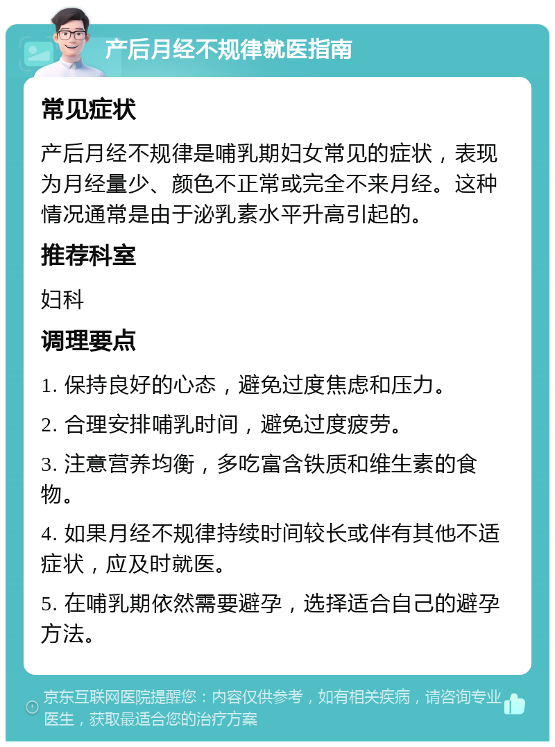 产后月经不规律就医指南 常见症状 产后月经不规律是哺乳期妇女常见的症状，表现为月经量少、颜色不正常或完全不来月经。这种情况通常是由于泌乳素水平升高引起的。 推荐科室 妇科 调理要点 1. 保持良好的心态，避免过度焦虑和压力。 2. 合理安排哺乳时间，避免过度疲劳。 3. 注意营养均衡，多吃富含铁质和维生素的食物。 4. 如果月经不规律持续时间较长或伴有其他不适症状，应及时就医。 5. 在哺乳期依然需要避孕，选择适合自己的避孕方法。