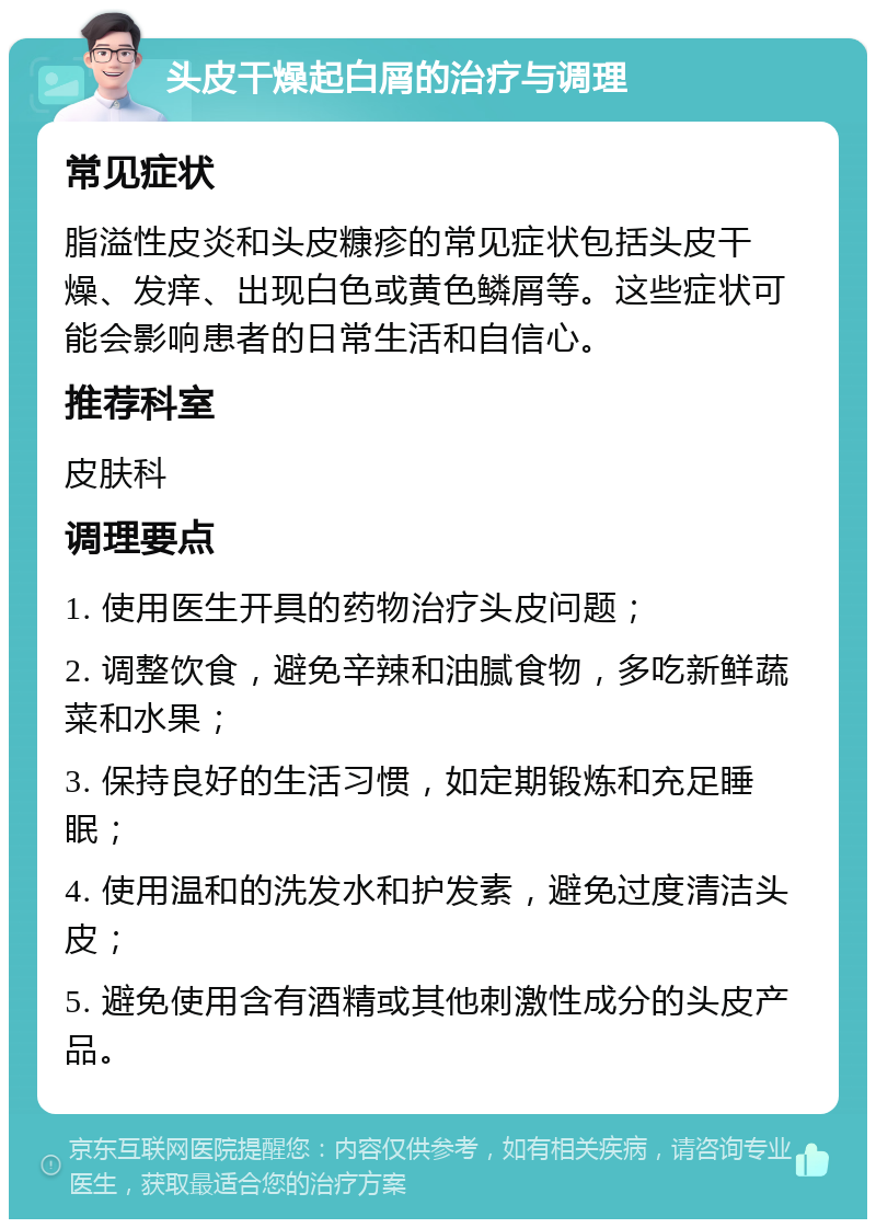 头皮干燥起白屑的治疗与调理 常见症状 脂溢性皮炎和头皮糠疹的常见症状包括头皮干燥、发痒、出现白色或黄色鳞屑等。这些症状可能会影响患者的日常生活和自信心。 推荐科室 皮肤科 调理要点 1. 使用医生开具的药物治疗头皮问题； 2. 调整饮食，避免辛辣和油腻食物，多吃新鲜蔬菜和水果； 3. 保持良好的生活习惯，如定期锻炼和充足睡眠； 4. 使用温和的洗发水和护发素，避免过度清洁头皮； 5. 避免使用含有酒精或其他刺激性成分的头皮产品。