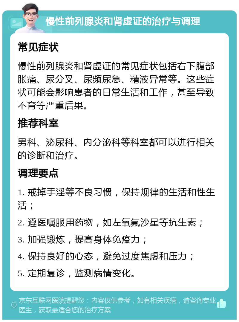 慢性前列腺炎和肾虚证的治疗与调理 常见症状 慢性前列腺炎和肾虚证的常见症状包括右下腹部胀痛、尿分叉、尿频尿急、精液异常等。这些症状可能会影响患者的日常生活和工作，甚至导致不育等严重后果。 推荐科室 男科、泌尿科、内分泌科等科室都可以进行相关的诊断和治疗。 调理要点 1. 戒掉手淫等不良习惯，保持规律的生活和性生活； 2. 遵医嘱服用药物，如左氧氟沙星等抗生素； 3. 加强锻炼，提高身体免疫力； 4. 保持良好的心态，避免过度焦虑和压力； 5. 定期复诊，监测病情变化。