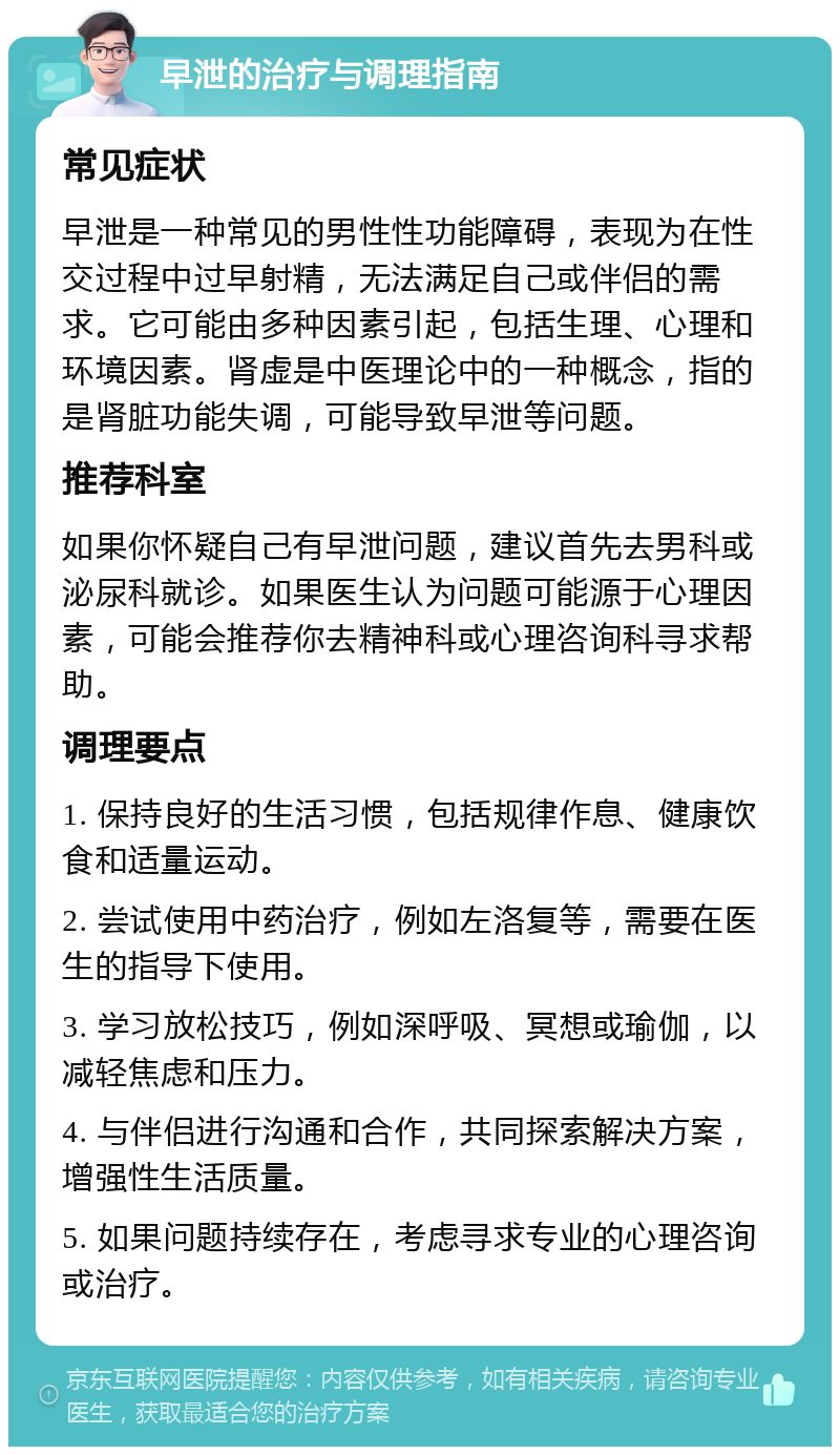 早泄的治疗与调理指南 常见症状 早泄是一种常见的男性性功能障碍，表现为在性交过程中过早射精，无法满足自己或伴侣的需求。它可能由多种因素引起，包括生理、心理和环境因素。肾虚是中医理论中的一种概念，指的是肾脏功能失调，可能导致早泄等问题。 推荐科室 如果你怀疑自己有早泄问题，建议首先去男科或泌尿科就诊。如果医生认为问题可能源于心理因素，可能会推荐你去精神科或心理咨询科寻求帮助。 调理要点 1. 保持良好的生活习惯，包括规律作息、健康饮食和适量运动。 2. 尝试使用中药治疗，例如左洛复等，需要在医生的指导下使用。 3. 学习放松技巧，例如深呼吸、冥想或瑜伽，以减轻焦虑和压力。 4. 与伴侣进行沟通和合作，共同探索解决方案，增强性生活质量。 5. 如果问题持续存在，考虑寻求专业的心理咨询或治疗。