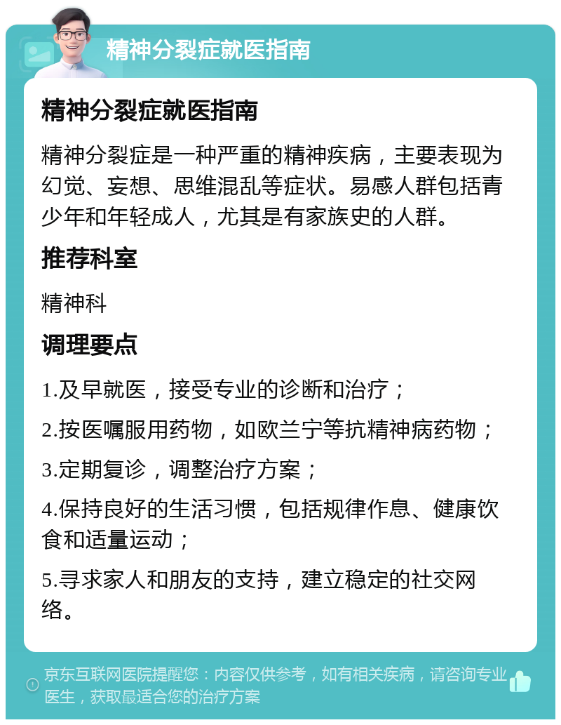 精神分裂症就医指南 精神分裂症就医指南 精神分裂症是一种严重的精神疾病，主要表现为幻觉、妄想、思维混乱等症状。易感人群包括青少年和年轻成人，尤其是有家族史的人群。 推荐科室 精神科 调理要点 1.及早就医，接受专业的诊断和治疗； 2.按医嘱服用药物，如欧兰宁等抗精神病药物； 3.定期复诊，调整治疗方案； 4.保持良好的生活习惯，包括规律作息、健康饮食和适量运动； 5.寻求家人和朋友的支持，建立稳定的社交网络。