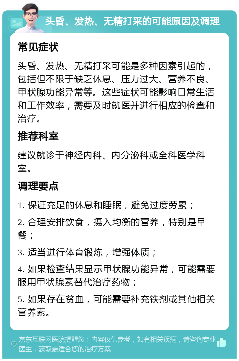 头昏、发热、无精打采的可能原因及调理 常见症状 头昏、发热、无精打采可能是多种因素引起的，包括但不限于缺乏休息、压力过大、营养不良、甲状腺功能异常等。这些症状可能影响日常生活和工作效率，需要及时就医并进行相应的检查和治疗。 推荐科室 建议就诊于神经内科、内分泌科或全科医学科室。 调理要点 1. 保证充足的休息和睡眠，避免过度劳累； 2. 合理安排饮食，摄入均衡的营养，特别是早餐； 3. 适当进行体育锻炼，增强体质； 4. 如果检查结果显示甲状腺功能异常，可能需要服用甲状腺素替代治疗药物； 5. 如果存在贫血，可能需要补充铁剂或其他相关营养素。