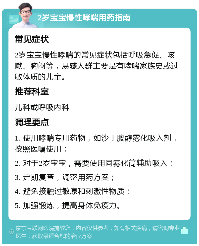 2岁宝宝慢性哮喘用药指南 常见症状 2岁宝宝慢性哮喘的常见症状包括呼吸急促、咳嗽、胸闷等，易感人群主要是有哮喘家族史或过敏体质的儿童。 推荐科室 儿科或呼吸内科 调理要点 1. 使用哮喘专用药物，如沙丁胺醇雾化吸入剂，按照医嘱使用； 2. 对于2岁宝宝，需要使用同雾化筒辅助吸入； 3. 定期复查，调整用药方案； 4. 避免接触过敏原和刺激性物质； 5. 加强锻炼，提高身体免疫力。