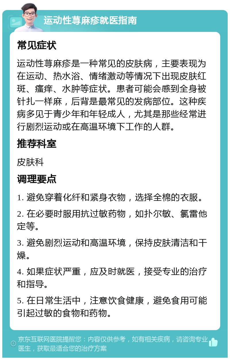 运动性荨麻疹就医指南 常见症状 运动性荨麻疹是一种常见的皮肤病，主要表现为在运动、热水浴、情绪激动等情况下出现皮肤红斑、瘙痒、水肿等症状。患者可能会感到全身被针扎一样麻，后背是最常见的发病部位。这种疾病多见于青少年和年轻成人，尤其是那些经常进行剧烈运动或在高温环境下工作的人群。 推荐科室 皮肤科 调理要点 1. 避免穿着化纤和紧身衣物，选择全棉的衣服。 2. 在必要时服用抗过敏药物，如扑尔敏、氯雷他定等。 3. 避免剧烈运动和高温环境，保持皮肤清洁和干燥。 4. 如果症状严重，应及时就医，接受专业的治疗和指导。 5. 在日常生活中，注意饮食健康，避免食用可能引起过敏的食物和药物。