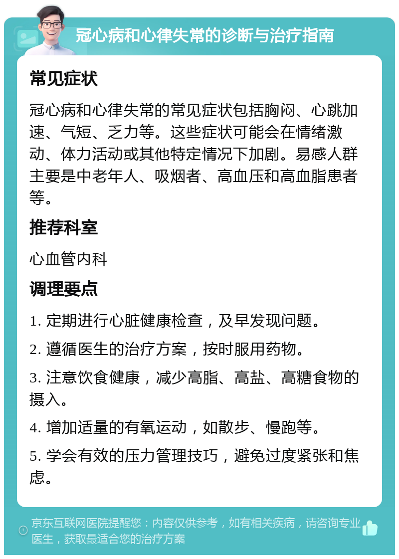 冠心病和心律失常的诊断与治疗指南 常见症状 冠心病和心律失常的常见症状包括胸闷、心跳加速、气短、乏力等。这些症状可能会在情绪激动、体力活动或其他特定情况下加剧。易感人群主要是中老年人、吸烟者、高血压和高血脂患者等。 推荐科室 心血管内科 调理要点 1. 定期进行心脏健康检查，及早发现问题。 2. 遵循医生的治疗方案，按时服用药物。 3. 注意饮食健康，减少高脂、高盐、高糖食物的摄入。 4. 增加适量的有氧运动，如散步、慢跑等。 5. 学会有效的压力管理技巧，避免过度紧张和焦虑。