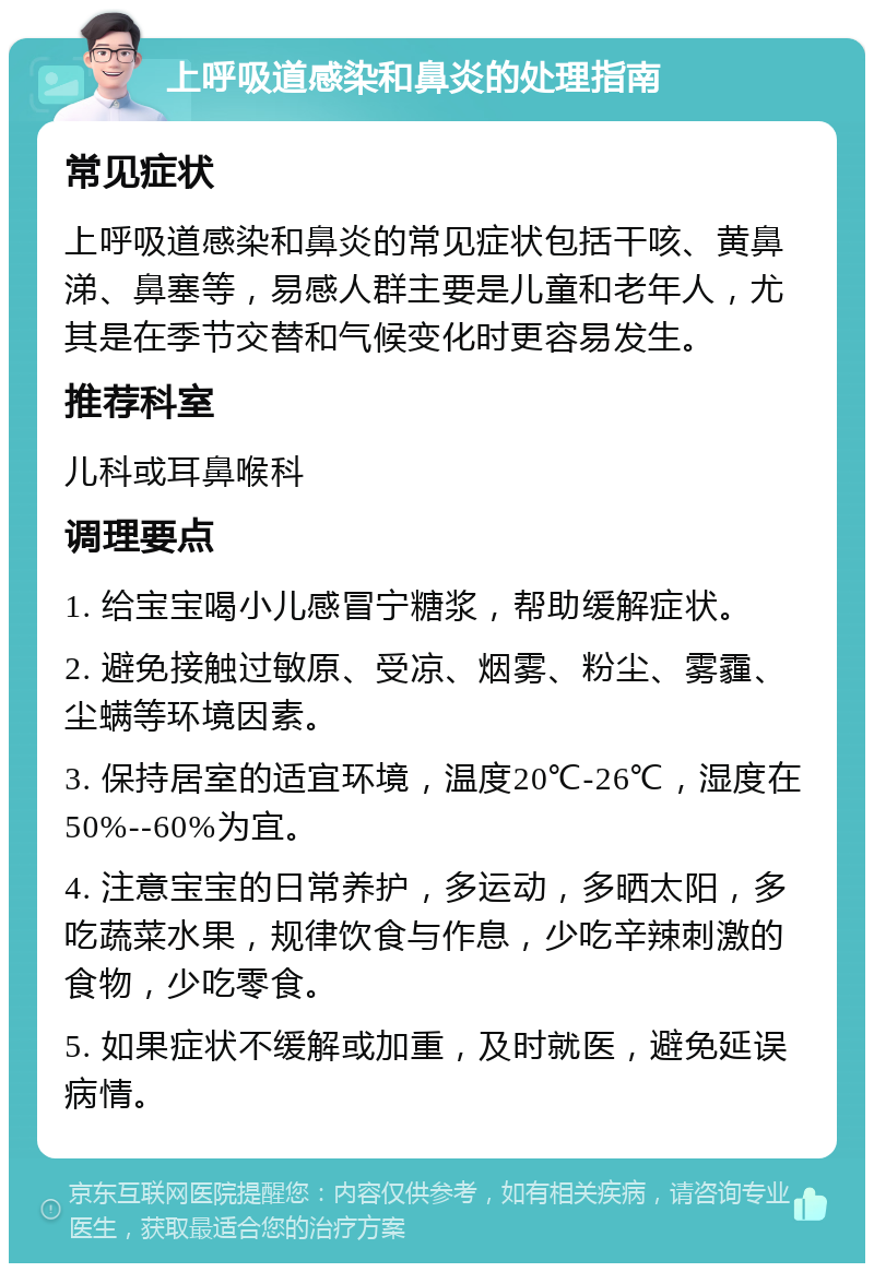 上呼吸道感染和鼻炎的处理指南 常见症状 上呼吸道感染和鼻炎的常见症状包括干咳、黄鼻涕、鼻塞等，易感人群主要是儿童和老年人，尤其是在季节交替和气候变化时更容易发生。 推荐科室 儿科或耳鼻喉科 调理要点 1. 给宝宝喝小儿感冒宁糖浆，帮助缓解症状。 2. 避免接触过敏原、受凉、烟雾、粉尘、雾霾、尘螨等环境因素。 3. 保持居室的适宜环境，温度20℃-26℃，湿度在50%--60%为宜。 4. 注意宝宝的日常养护，多运动，多晒太阳，多吃蔬菜水果，规律饮食与作息，少吃辛辣刺激的食物，少吃零食。 5. 如果症状不缓解或加重，及时就医，避免延误病情。