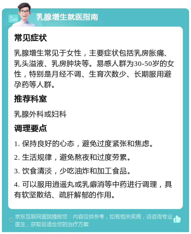 乳腺增生就医指南 常见症状 乳腺增生常见于女性，主要症状包括乳房胀痛、乳头溢液、乳房肿块等。易感人群为30-50岁的女性，特别是月经不调、生育次数少、长期服用避孕药等人群。 推荐科室 乳腺外科或妇科 调理要点 1. 保持良好的心态，避免过度紧张和焦虑。 2. 生活规律，避免熬夜和过度劳累。 3. 饮食清淡，少吃油炸和加工食品。 4. 可以服用逍遥丸或乳癖消等中药进行调理，具有软坚散结、疏肝解郁的作用。