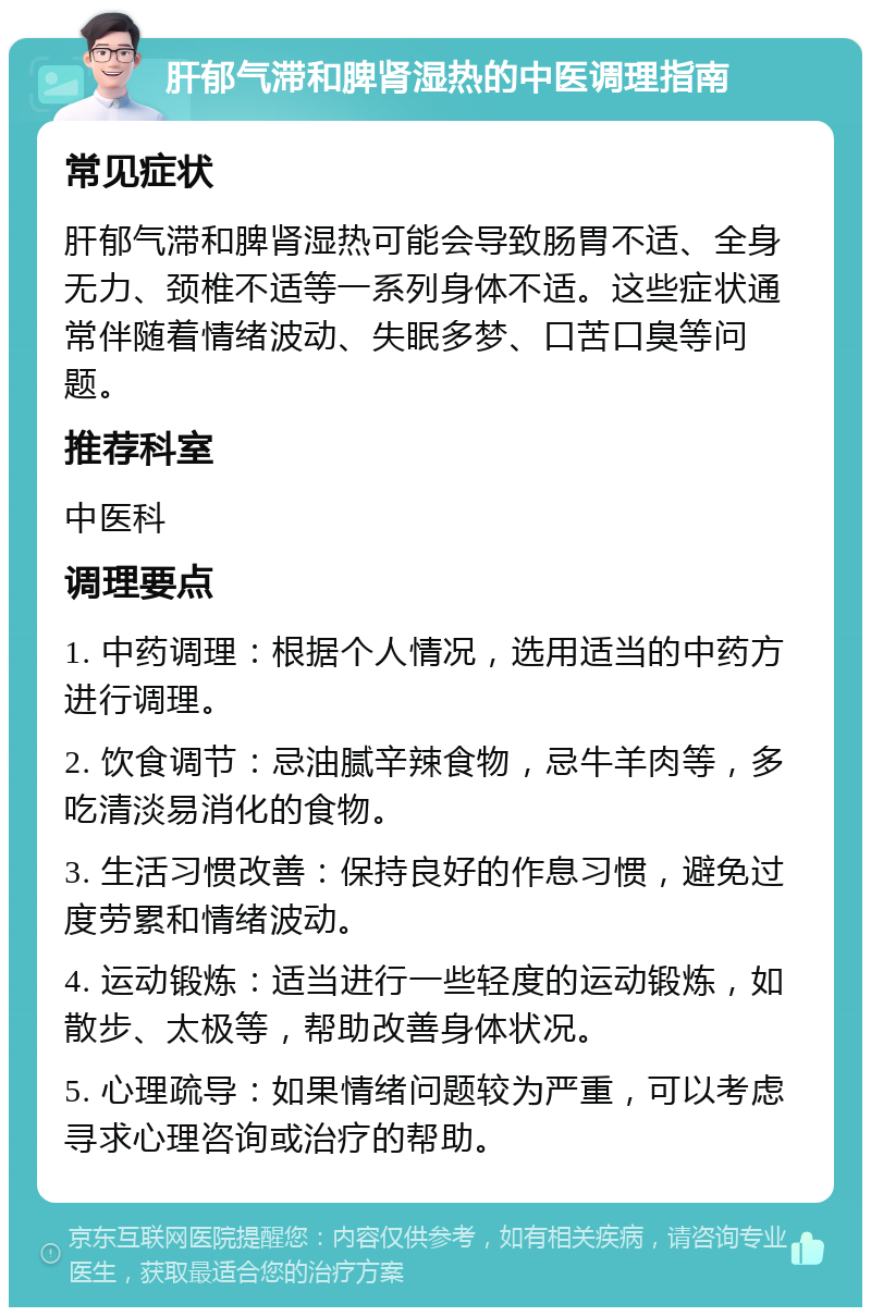 肝郁气滞和脾肾湿热的中医调理指南 常见症状 肝郁气滞和脾肾湿热可能会导致肠胃不适、全身无力、颈椎不适等一系列身体不适。这些症状通常伴随着情绪波动、失眠多梦、口苦口臭等问题。 推荐科室 中医科 调理要点 1. 中药调理：根据个人情况，选用适当的中药方进行调理。 2. 饮食调节：忌油腻辛辣食物，忌牛羊肉等，多吃清淡易消化的食物。 3. 生活习惯改善：保持良好的作息习惯，避免过度劳累和情绪波动。 4. 运动锻炼：适当进行一些轻度的运动锻炼，如散步、太极等，帮助改善身体状况。 5. 心理疏导：如果情绪问题较为严重，可以考虑寻求心理咨询或治疗的帮助。