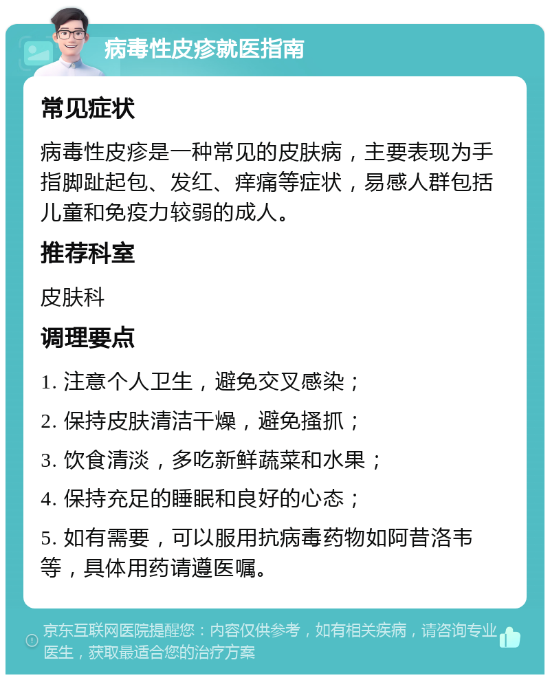 病毒性皮疹就医指南 常见症状 病毒性皮疹是一种常见的皮肤病，主要表现为手指脚趾起包、发红、痒痛等症状，易感人群包括儿童和免疫力较弱的成人。 推荐科室 皮肤科 调理要点 1. 注意个人卫生，避免交叉感染； 2. 保持皮肤清洁干燥，避免搔抓； 3. 饮食清淡，多吃新鲜蔬菜和水果； 4. 保持充足的睡眠和良好的心态； 5. 如有需要，可以服用抗病毒药物如阿昔洛韦等，具体用药请遵医嘱。