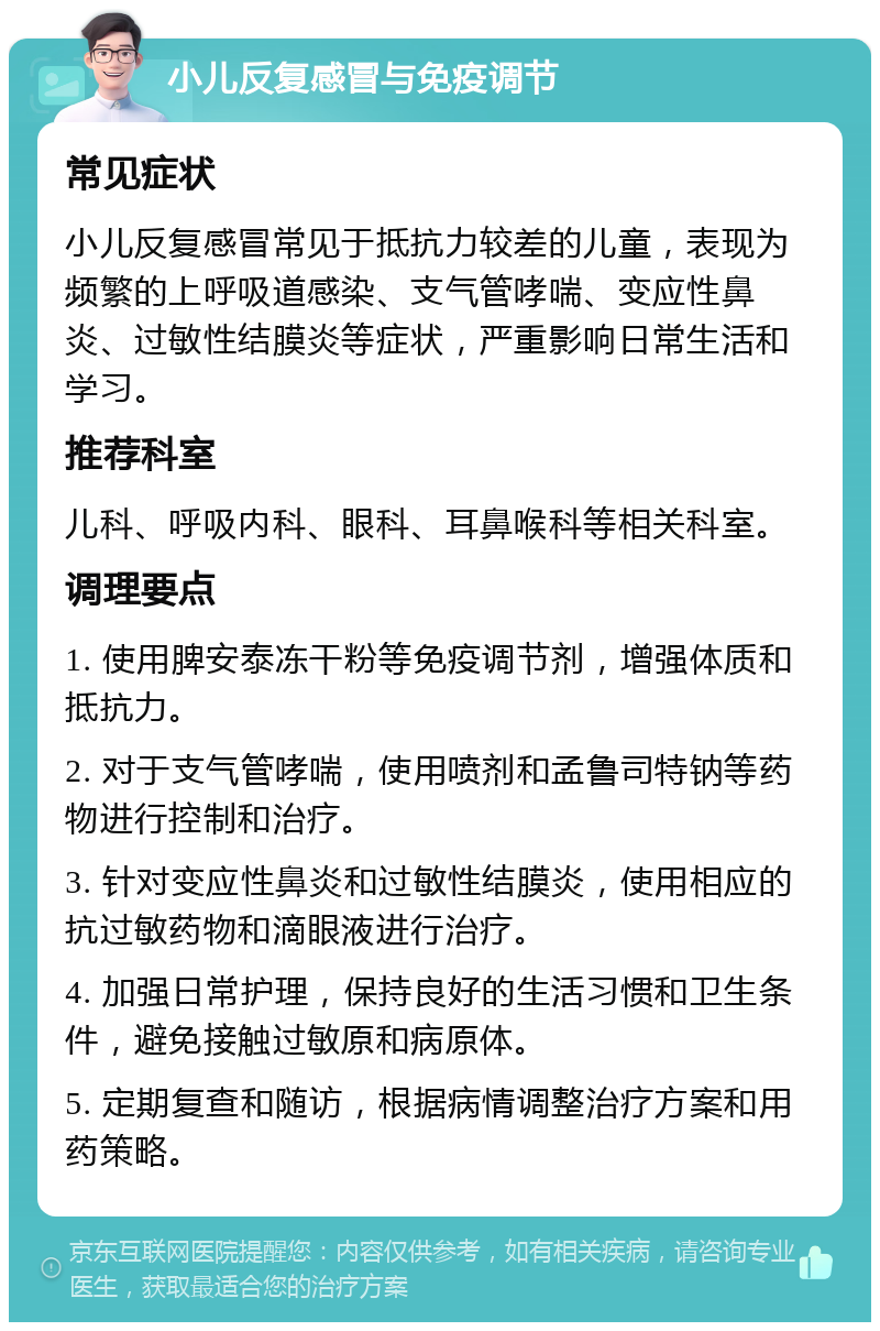 小儿反复感冒与免疫调节 常见症状 小儿反复感冒常见于抵抗力较差的儿童，表现为频繁的上呼吸道感染、支气管哮喘、变应性鼻炎、过敏性结膜炎等症状，严重影响日常生活和学习。 推荐科室 儿科、呼吸内科、眼科、耳鼻喉科等相关科室。 调理要点 1. 使用脾安泰冻干粉等免疫调节剂，增强体质和抵抗力。 2. 对于支气管哮喘，使用喷剂和孟鲁司特钠等药物进行控制和治疗。 3. 针对变应性鼻炎和过敏性结膜炎，使用相应的抗过敏药物和滴眼液进行治疗。 4. 加强日常护理，保持良好的生活习惯和卫生条件，避免接触过敏原和病原体。 5. 定期复查和随访，根据病情调整治疗方案和用药策略。