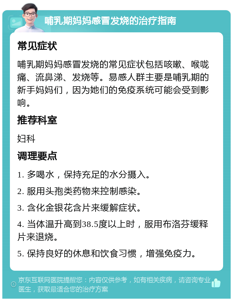 哺乳期妈妈感冒发烧的治疗指南 常见症状 哺乳期妈妈感冒发烧的常见症状包括咳嗽、喉咙痛、流鼻涕、发烧等。易感人群主要是哺乳期的新手妈妈们，因为她们的免疫系统可能会受到影响。 推荐科室 妇科 调理要点 1. 多喝水，保持充足的水分摄入。 2. 服用头孢类药物来控制感染。 3. 含化金银花含片来缓解症状。 4. 当体温升高到38.5度以上时，服用布洛芬缓释片来退烧。 5. 保持良好的休息和饮食习惯，增强免疫力。