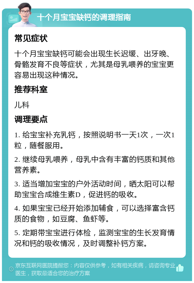 十个月宝宝缺钙的调理指南 常见症状 十个月宝宝缺钙可能会出现生长迟缓、出牙晚、骨骼发育不良等症状，尤其是母乳喂养的宝宝更容易出现这种情况。 推荐科室 儿科 调理要点 1. 给宝宝补充乳钙，按照说明书一天1次，一次1粒，随餐服用。 2. 继续母乳喂养，母乳中含有丰富的钙质和其他营养素。 3. 适当增加宝宝的户外活动时间，晒太阳可以帮助宝宝合成维生素D，促进钙的吸收。 4. 如果宝宝已经开始添加辅食，可以选择富含钙质的食物，如豆腐、鱼虾等。 5. 定期带宝宝进行体检，监测宝宝的生长发育情况和钙的吸收情况，及时调整补钙方案。