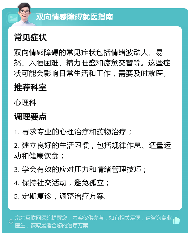 双向情感障碍就医指南 常见症状 双向情感障碍的常见症状包括情绪波动大、易怒、入睡困难、精力旺盛和疲惫交替等。这些症状可能会影响日常生活和工作，需要及时就医。 推荐科室 心理科 调理要点 1. 寻求专业的心理治疗和药物治疗； 2. 建立良好的生活习惯，包括规律作息、适量运动和健康饮食； 3. 学会有效的应对压力和情绪管理技巧； 4. 保持社交活动，避免孤立； 5. 定期复诊，调整治疗方案。