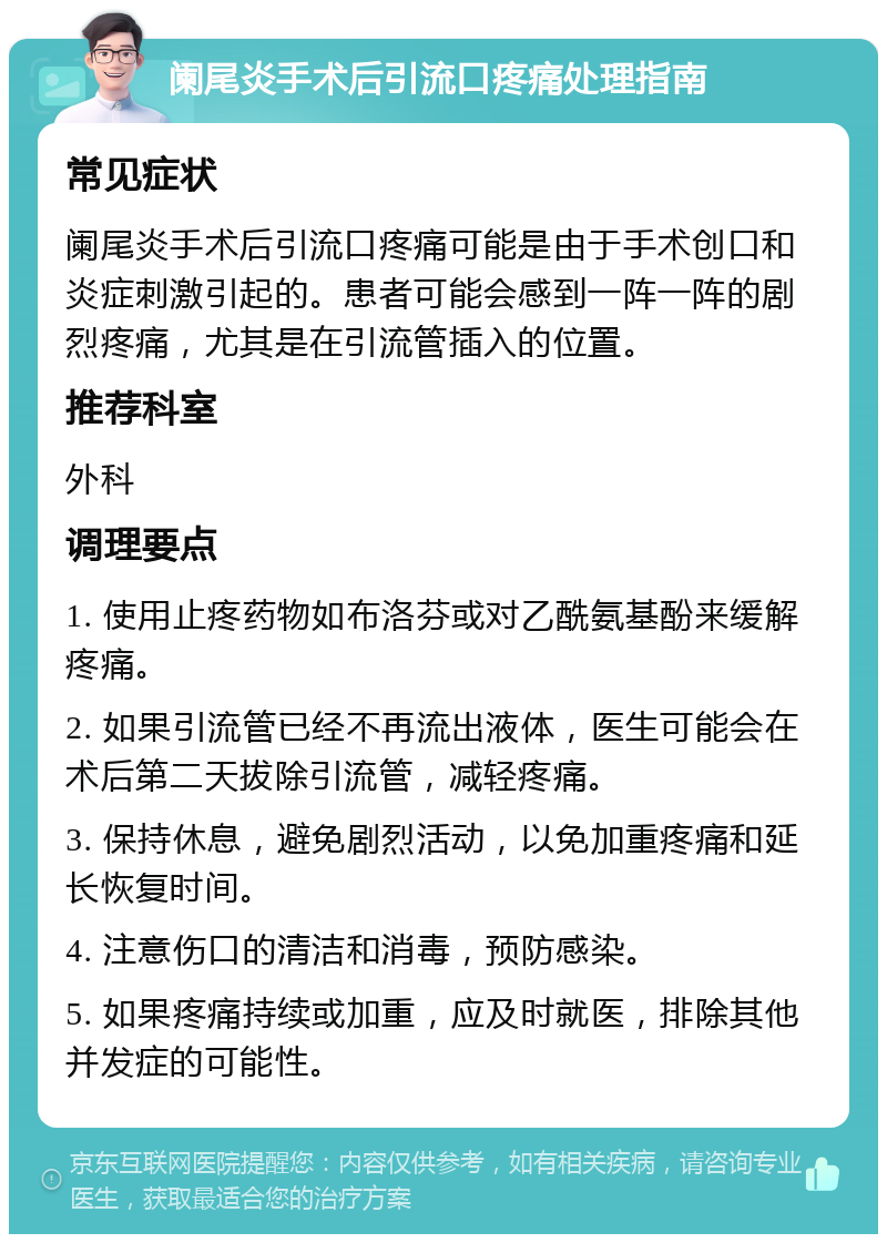 阑尾炎手术后引流口疼痛处理指南 常见症状 阑尾炎手术后引流口疼痛可能是由于手术创口和炎症刺激引起的。患者可能会感到一阵一阵的剧烈疼痛，尤其是在引流管插入的位置。 推荐科室 外科 调理要点 1. 使用止疼药物如布洛芬或对乙酰氨基酚来缓解疼痛。 2. 如果引流管已经不再流出液体，医生可能会在术后第二天拔除引流管，减轻疼痛。 3. 保持休息，避免剧烈活动，以免加重疼痛和延长恢复时间。 4. 注意伤口的清洁和消毒，预防感染。 5. 如果疼痛持续或加重，应及时就医，排除其他并发症的可能性。