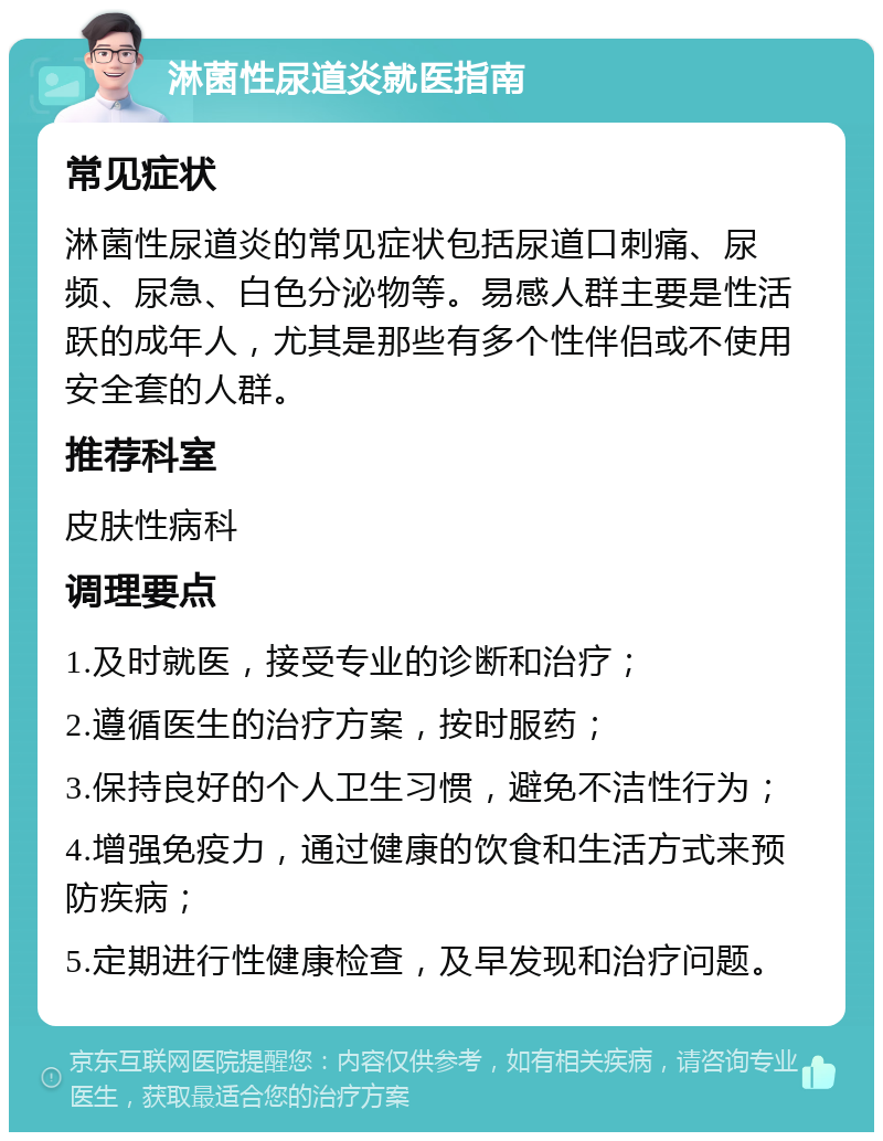 淋菌性尿道炎就医指南 常见症状 淋菌性尿道炎的常见症状包括尿道口刺痛、尿频、尿急、白色分泌物等。易感人群主要是性活跃的成年人，尤其是那些有多个性伴侣或不使用安全套的人群。 推荐科室 皮肤性病科 调理要点 1.及时就医，接受专业的诊断和治疗； 2.遵循医生的治疗方案，按时服药； 3.保持良好的个人卫生习惯，避免不洁性行为； 4.增强免疫力，通过健康的饮食和生活方式来预防疾病； 5.定期进行性健康检查，及早发现和治疗问题。