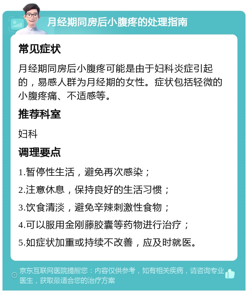 月经期同房后小腹疼的处理指南 常见症状 月经期同房后小腹疼可能是由于妇科炎症引起的，易感人群为月经期的女性。症状包括轻微的小腹疼痛、不适感等。 推荐科室 妇科 调理要点 1.暂停性生活，避免再次感染； 2.注意休息，保持良好的生活习惯； 3.饮食清淡，避免辛辣刺激性食物； 4.可以服用金刚藤胶囊等药物进行治疗； 5.如症状加重或持续不改善，应及时就医。