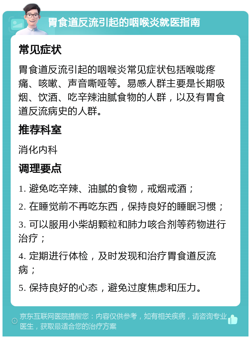 胃食道反流引起的咽喉炎就医指南 常见症状 胃食道反流引起的咽喉炎常见症状包括喉咙疼痛、咳嗽、声音嘶哑等。易感人群主要是长期吸烟、饮酒、吃辛辣油腻食物的人群，以及有胃食道反流病史的人群。 推荐科室 消化内科 调理要点 1. 避免吃辛辣、油腻的食物，戒烟戒酒； 2. 在睡觉前不再吃东西，保持良好的睡眠习惯； 3. 可以服用小柴胡颗粒和肺力咳合剂等药物进行治疗； 4. 定期进行体检，及时发现和治疗胃食道反流病； 5. 保持良好的心态，避免过度焦虑和压力。