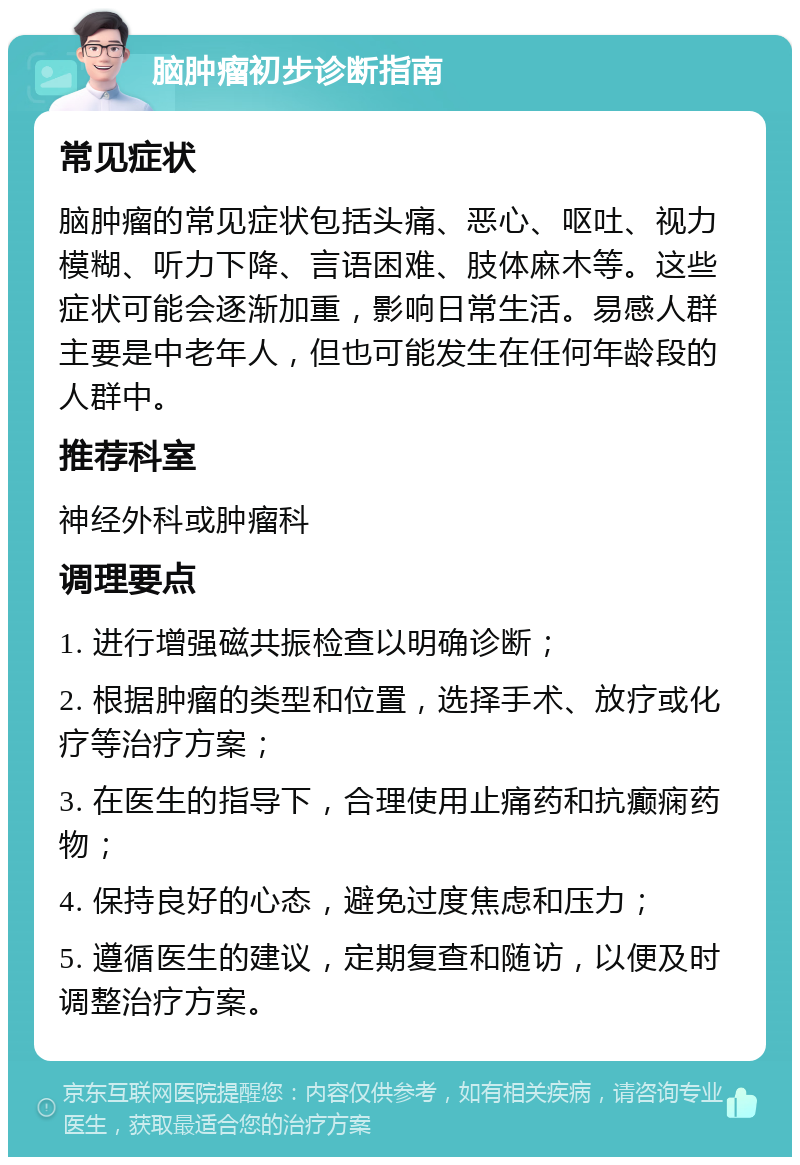 脑肿瘤初步诊断指南 常见症状 脑肿瘤的常见症状包括头痛、恶心、呕吐、视力模糊、听力下降、言语困难、肢体麻木等。这些症状可能会逐渐加重，影响日常生活。易感人群主要是中老年人，但也可能发生在任何年龄段的人群中。 推荐科室 神经外科或肿瘤科 调理要点 1. 进行增强磁共振检查以明确诊断； 2. 根据肿瘤的类型和位置，选择手术、放疗或化疗等治疗方案； 3. 在医生的指导下，合理使用止痛药和抗癫痫药物； 4. 保持良好的心态，避免过度焦虑和压力； 5. 遵循医生的建议，定期复查和随访，以便及时调整治疗方案。