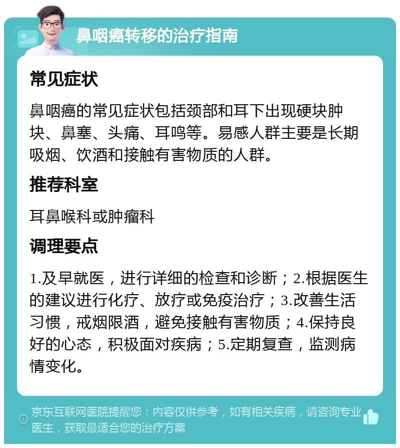 鼻咽癌转移的治疗指南 常见症状 鼻咽癌的常见症状包括颈部和耳下出现硬块肿块、鼻塞、头痛、耳鸣等。易感人群主要是长期吸烟、饮酒和接触有害物质的人群。 推荐科室 耳鼻喉科或肿瘤科 调理要点 1.及早就医，进行详细的检查和诊断；2.根据医生的建议进行化疗、放疗或免疫治疗；3.改善生活习惯，戒烟限酒，避免接触有害物质；4.保持良好的心态，积极面对疾病；5.定期复查，监测病情变化。