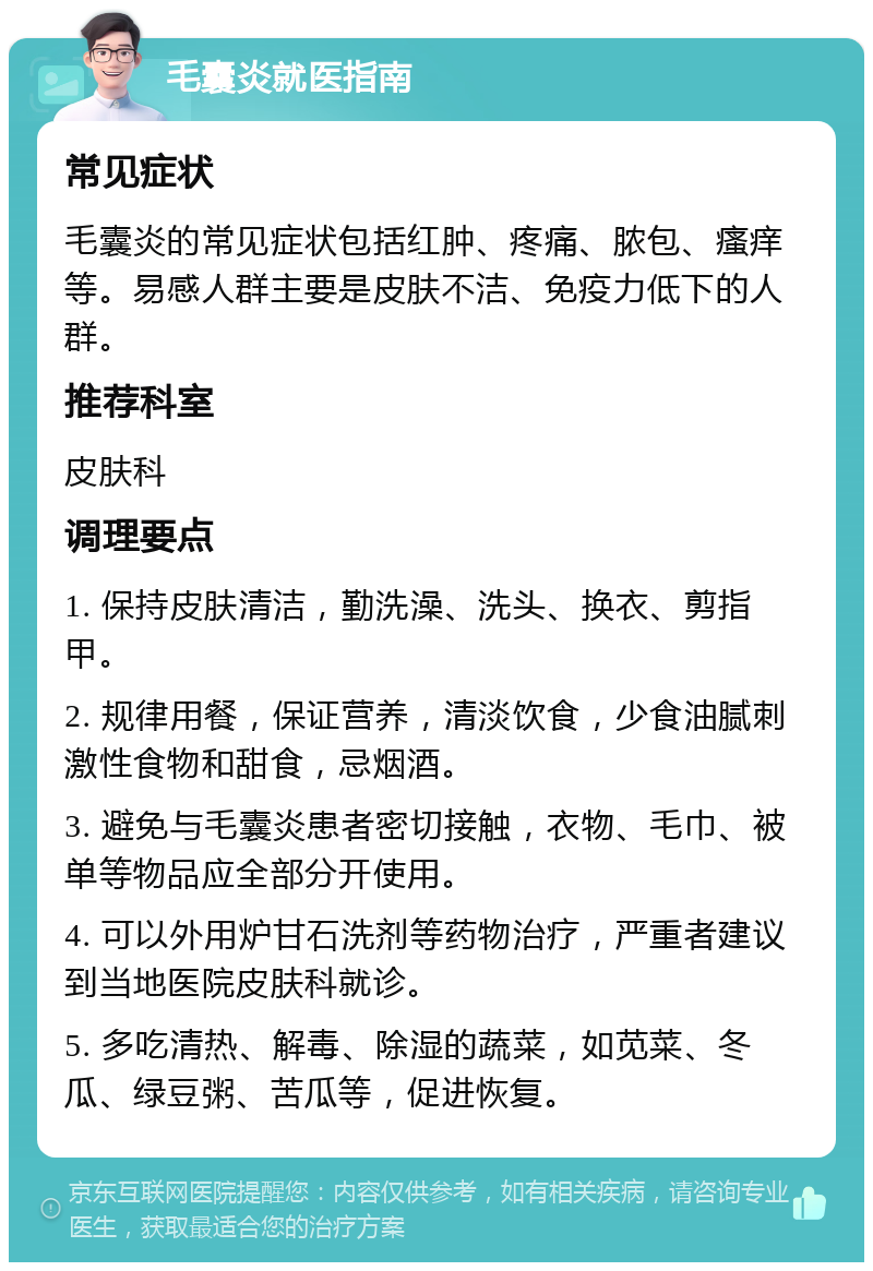 毛囊炎就医指南 常见症状 毛囊炎的常见症状包括红肿、疼痛、脓包、瘙痒等。易感人群主要是皮肤不洁、免疫力低下的人群。 推荐科室 皮肤科 调理要点 1. 保持皮肤清洁，勤洗澡、洗头、换衣、剪指甲。 2. 规律用餐，保证营养，清淡饮食，少食油腻刺激性食物和甜食，忌烟酒。 3. 避免与毛囊炎患者密切接触，衣物、毛巾、被单等物品应全部分开使用。 4. 可以外用炉甘石洗剂等药物治疗，严重者建议到当地医院皮肤科就诊。 5. 多吃清热、解毒、除湿的蔬菜，如苋菜、冬瓜、绿豆粥、苦瓜等，促进恢复。