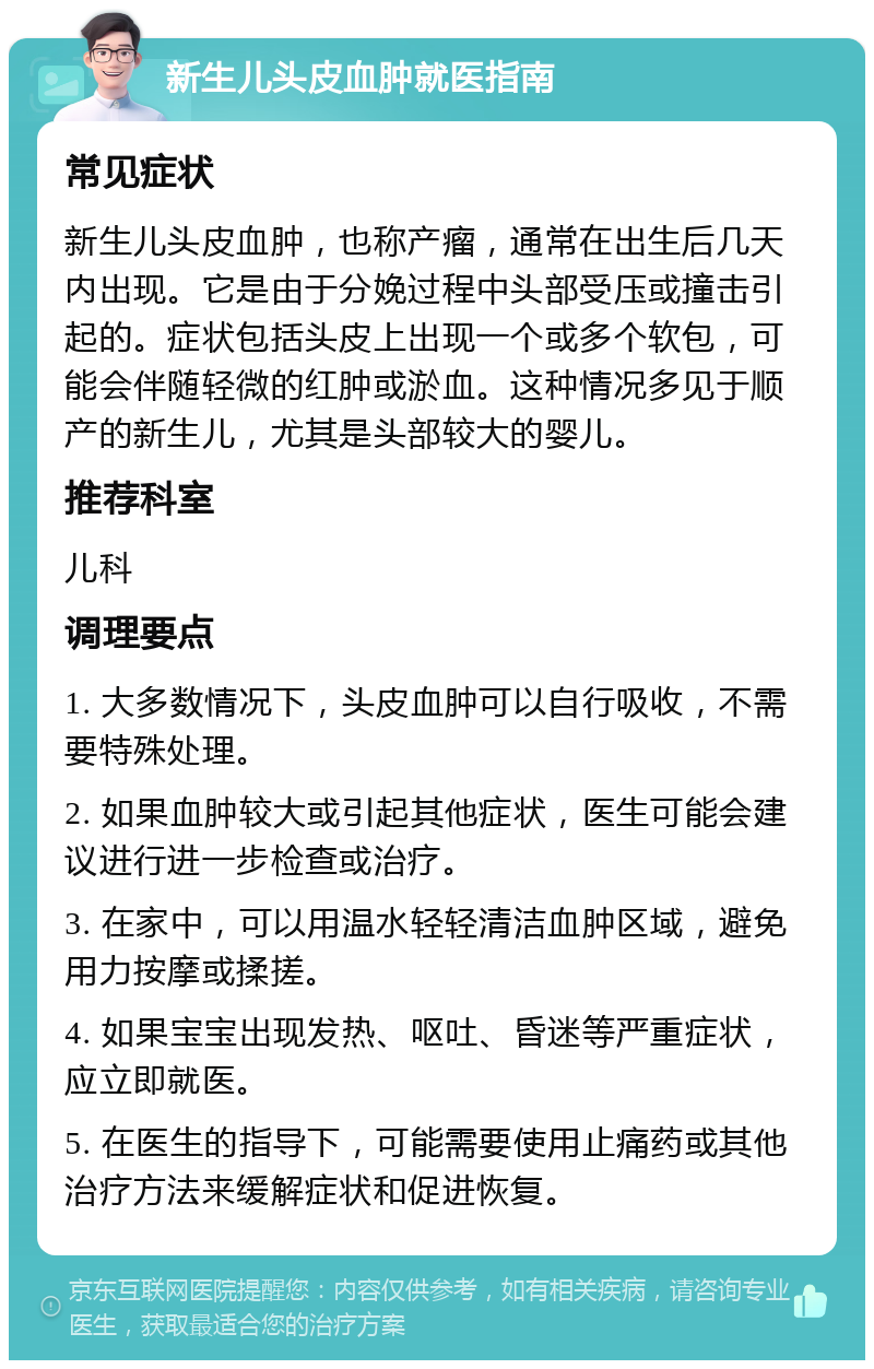 新生儿头皮血肿就医指南 常见症状 新生儿头皮血肿，也称产瘤，通常在出生后几天内出现。它是由于分娩过程中头部受压或撞击引起的。症状包括头皮上出现一个或多个软包，可能会伴随轻微的红肿或淤血。这种情况多见于顺产的新生儿，尤其是头部较大的婴儿。 推荐科室 儿科 调理要点 1. 大多数情况下，头皮血肿可以自行吸收，不需要特殊处理。 2. 如果血肿较大或引起其他症状，医生可能会建议进行进一步检查或治疗。 3. 在家中，可以用温水轻轻清洁血肿区域，避免用力按摩或揉搓。 4. 如果宝宝出现发热、呕吐、昏迷等严重症状，应立即就医。 5. 在医生的指导下，可能需要使用止痛药或其他治疗方法来缓解症状和促进恢复。