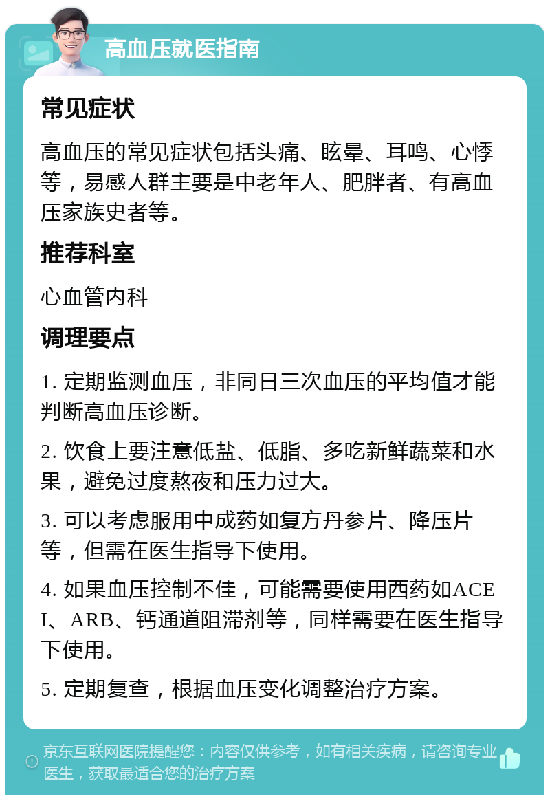 高血压就医指南 常见症状 高血压的常见症状包括头痛、眩晕、耳鸣、心悸等，易感人群主要是中老年人、肥胖者、有高血压家族史者等。 推荐科室 心血管内科 调理要点 1. 定期监测血压，非同日三次血压的平均值才能判断高血压诊断。 2. 饮食上要注意低盐、低脂、多吃新鲜蔬菜和水果，避免过度熬夜和压力过大。 3. 可以考虑服用中成药如复方丹参片、降压片等，但需在医生指导下使用。 4. 如果血压控制不佳，可能需要使用西药如ACEI、ARB、钙通道阻滞剂等，同样需要在医生指导下使用。 5. 定期复查，根据血压变化调整治疗方案。