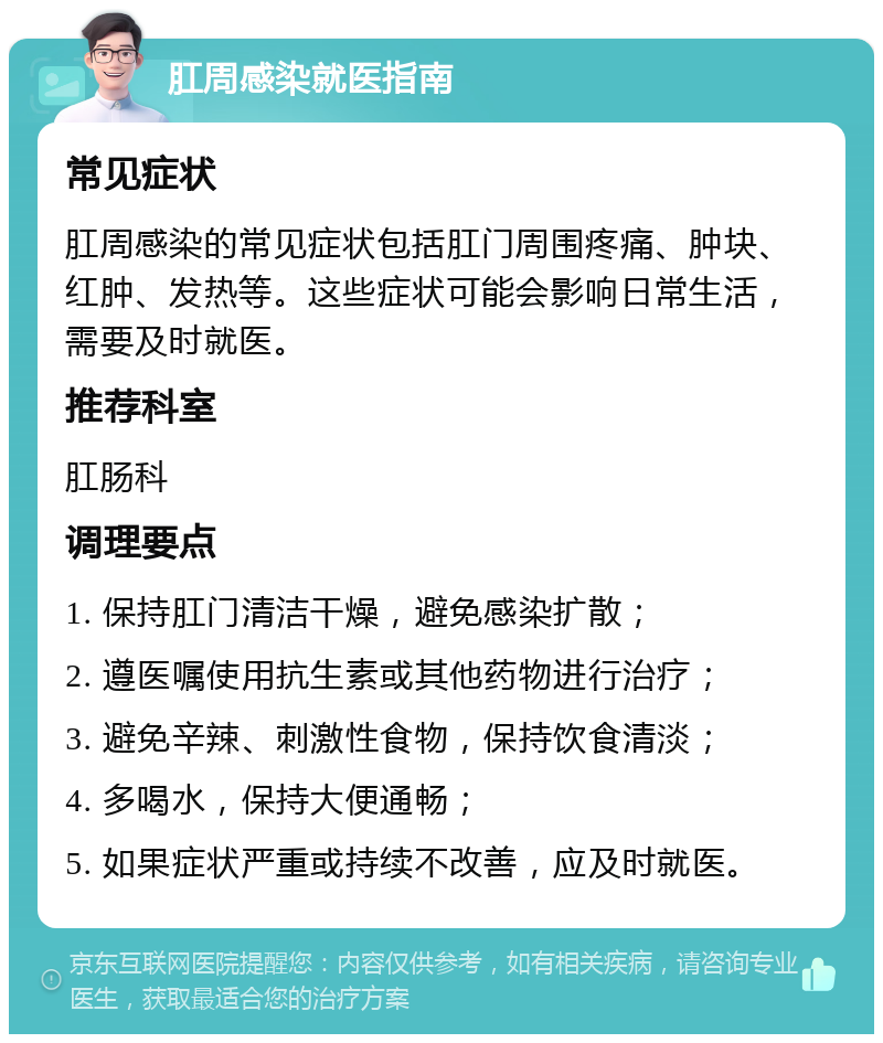 肛周感染就医指南 常见症状 肛周感染的常见症状包括肛门周围疼痛、肿块、红肿、发热等。这些症状可能会影响日常生活，需要及时就医。 推荐科室 肛肠科 调理要点 1. 保持肛门清洁干燥，避免感染扩散； 2. 遵医嘱使用抗生素或其他药物进行治疗； 3. 避免辛辣、刺激性食物，保持饮食清淡； 4. 多喝水，保持大便通畅； 5. 如果症状严重或持续不改善，应及时就医。