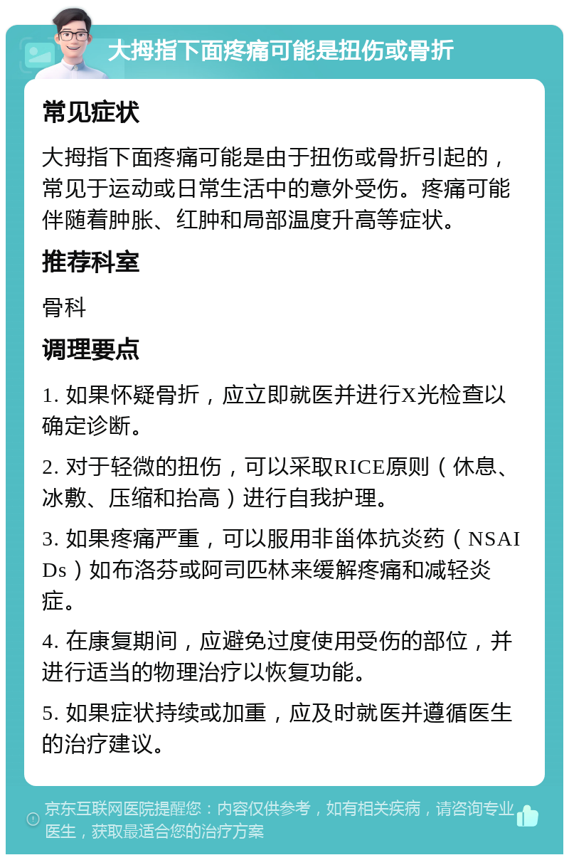 大拇指下面疼痛可能是扭伤或骨折 常见症状 大拇指下面疼痛可能是由于扭伤或骨折引起的，常见于运动或日常生活中的意外受伤。疼痛可能伴随着肿胀、红肿和局部温度升高等症状。 推荐科室 骨科 调理要点 1. 如果怀疑骨折，应立即就医并进行X光检查以确定诊断。 2. 对于轻微的扭伤，可以采取RICE原则（休息、冰敷、压缩和抬高）进行自我护理。 3. 如果疼痛严重，可以服用非甾体抗炎药（NSAIDs）如布洛芬或阿司匹林来缓解疼痛和减轻炎症。 4. 在康复期间，应避免过度使用受伤的部位，并进行适当的物理治疗以恢复功能。 5. 如果症状持续或加重，应及时就医并遵循医生的治疗建议。