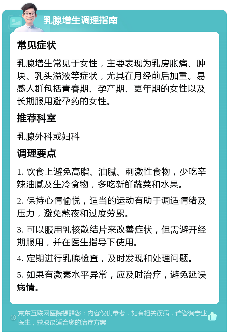 乳腺增生调理指南 常见症状 乳腺增生常见于女性，主要表现为乳房胀痛、肿块、乳头溢液等症状，尤其在月经前后加重。易感人群包括青春期、孕产期、更年期的女性以及长期服用避孕药的女性。 推荐科室 乳腺外科或妇科 调理要点 1. 饮食上避免高脂、油腻、刺激性食物，少吃辛辣油腻及生冷食物，多吃新鲜蔬菜和水果。 2. 保持心情愉悦，适当的运动有助于调适情绪及压力，避免熬夜和过度劳累。 3. 可以服用乳核散结片来改善症状，但需避开经期服用，并在医生指导下使用。 4. 定期进行乳腺检查，及时发现和处理问题。 5. 如果有激素水平异常，应及时治疗，避免延误病情。