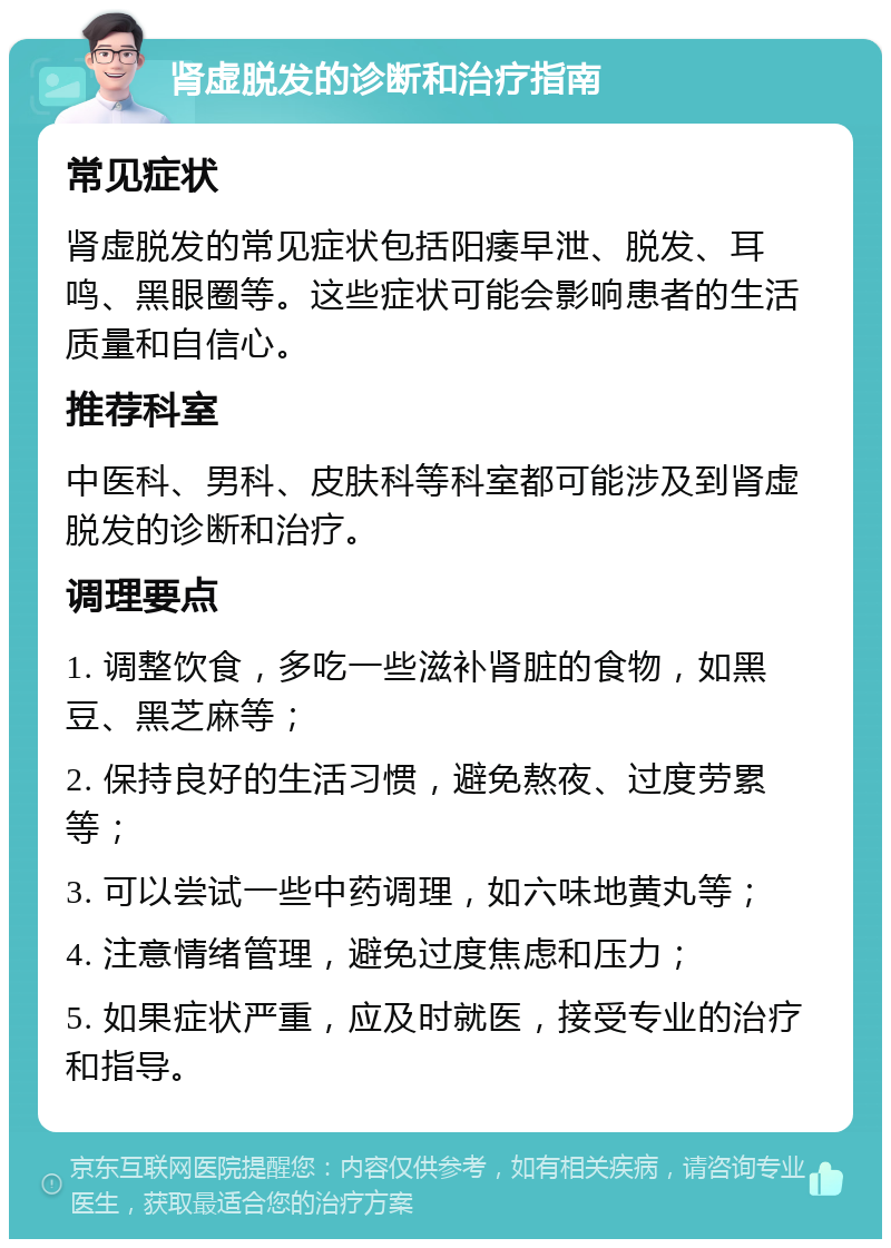 肾虚脱发的诊断和治疗指南 常见症状 肾虚脱发的常见症状包括阳痿早泄、脱发、耳鸣、黑眼圈等。这些症状可能会影响患者的生活质量和自信心。 推荐科室 中医科、男科、皮肤科等科室都可能涉及到肾虚脱发的诊断和治疗。 调理要点 1. 调整饮食，多吃一些滋补肾脏的食物，如黑豆、黑芝麻等； 2. 保持良好的生活习惯，避免熬夜、过度劳累等； 3. 可以尝试一些中药调理，如六味地黄丸等； 4. 注意情绪管理，避免过度焦虑和压力； 5. 如果症状严重，应及时就医，接受专业的治疗和指导。