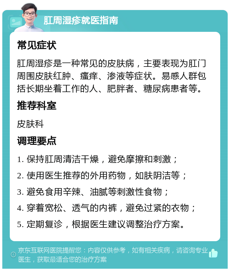 肛周湿疹就医指南 常见症状 肛周湿疹是一种常见的皮肤病，主要表现为肛门周围皮肤红肿、瘙痒、渗液等症状。易感人群包括长期坐着工作的人、肥胖者、糖尿病患者等。 推荐科室 皮肤科 调理要点 1. 保持肛周清洁干燥，避免摩擦和刺激； 2. 使用医生推荐的外用药物，如肤阴洁等； 3. 避免食用辛辣、油腻等刺激性食物； 4. 穿着宽松、透气的内裤，避免过紧的衣物； 5. 定期复诊，根据医生建议调整治疗方案。