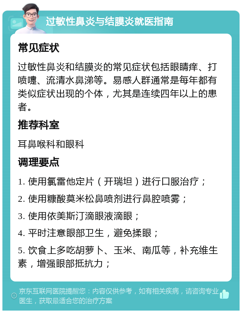 过敏性鼻炎与结膜炎就医指南 常见症状 过敏性鼻炎和结膜炎的常见症状包括眼睛痒、打喷嚏、流清水鼻涕等。易感人群通常是每年都有类似症状出现的个体，尤其是连续四年以上的患者。 推荐科室 耳鼻喉科和眼科 调理要点 1. 使用氯雷他定片（开瑞坦）进行口服治疗； 2. 使用糠酸莫米松鼻喷剂进行鼻腔喷雾； 3. 使用依美斯汀滴眼液滴眼； 4. 平时注意眼部卫生，避免揉眼； 5. 饮食上多吃胡萝卜、玉米、南瓜等，补充维生素，增强眼部抵抗力；