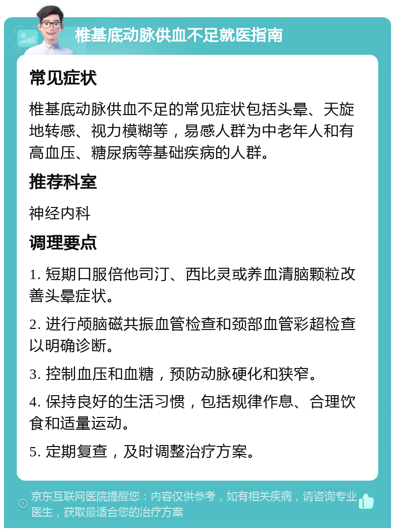 椎基底动脉供血不足就医指南 常见症状 椎基底动脉供血不足的常见症状包括头晕、天旋地转感、视力模糊等，易感人群为中老年人和有高血压、糖尿病等基础疾病的人群。 推荐科室 神经内科 调理要点 1. 短期口服倍他司汀、西比灵或养血清脑颗粒改善头晕症状。 2. 进行颅脑磁共振血管检查和颈部血管彩超检查以明确诊断。 3. 控制血压和血糖，预防动脉硬化和狭窄。 4. 保持良好的生活习惯，包括规律作息、合理饮食和适量运动。 5. 定期复查，及时调整治疗方案。