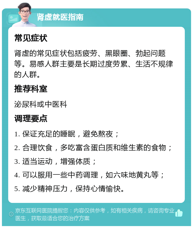 肾虚就医指南 常见症状 肾虚的常见症状包括疲劳、黑眼圈、勃起问题等。易感人群主要是长期过度劳累、生活不规律的人群。 推荐科室 泌尿科或中医科 调理要点 1. 保证充足的睡眠，避免熬夜； 2. 合理饮食，多吃富含蛋白质和维生素的食物； 3. 适当运动，增强体质； 4. 可以服用一些中药调理，如六味地黄丸等； 5. 减少精神压力，保持心情愉快。