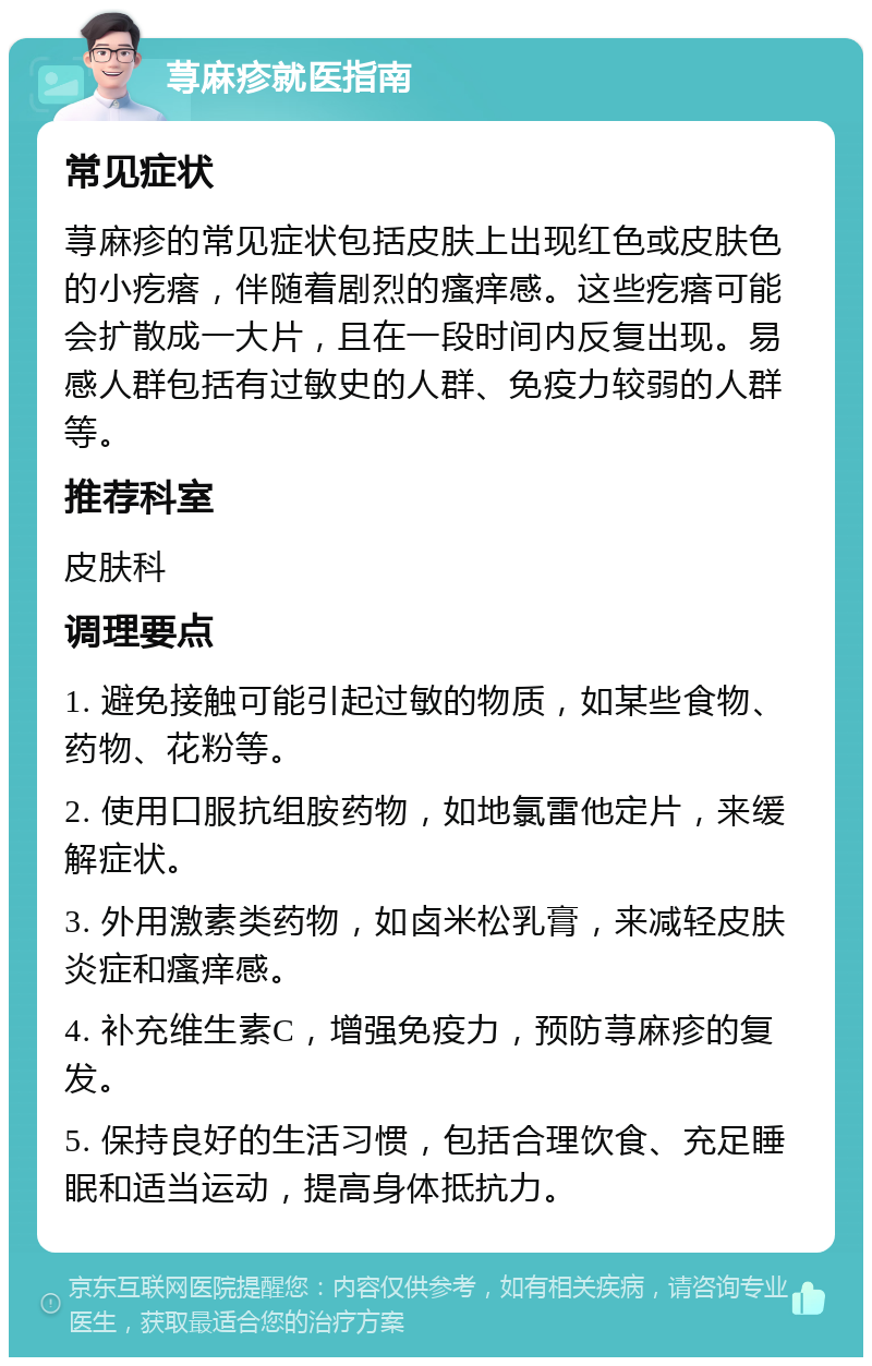 荨麻疹就医指南 常见症状 荨麻疹的常见症状包括皮肤上出现红色或皮肤色的小疙瘩，伴随着剧烈的瘙痒感。这些疙瘩可能会扩散成一大片，且在一段时间内反复出现。易感人群包括有过敏史的人群、免疫力较弱的人群等。 推荐科室 皮肤科 调理要点 1. 避免接触可能引起过敏的物质，如某些食物、药物、花粉等。 2. 使用口服抗组胺药物，如地氯雷他定片，来缓解症状。 3. 外用激素类药物，如卤米松乳膏，来减轻皮肤炎症和瘙痒感。 4. 补充维生素C，增强免疫力，预防荨麻疹的复发。 5. 保持良好的生活习惯，包括合理饮食、充足睡眠和适当运动，提高身体抵抗力。