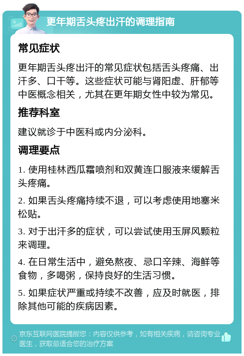 更年期舌头疼出汗的调理指南 常见症状 更年期舌头疼出汗的常见症状包括舌头疼痛、出汗多、口干等。这些症状可能与肾阳虚、肝郁等中医概念相关，尤其在更年期女性中较为常见。 推荐科室 建议就诊于中医科或内分泌科。 调理要点 1. 使用桂林西瓜霜喷剂和双黄连口服液来缓解舌头疼痛。 2. 如果舌头疼痛持续不退，可以考虑使用地塞米松贴。 3. 对于出汗多的症状，可以尝试使用玉屏风颗粒来调理。 4. 在日常生活中，避免熬夜、忌口辛辣、海鲜等食物，多喝粥，保持良好的生活习惯。 5. 如果症状严重或持续不改善，应及时就医，排除其他可能的疾病因素。