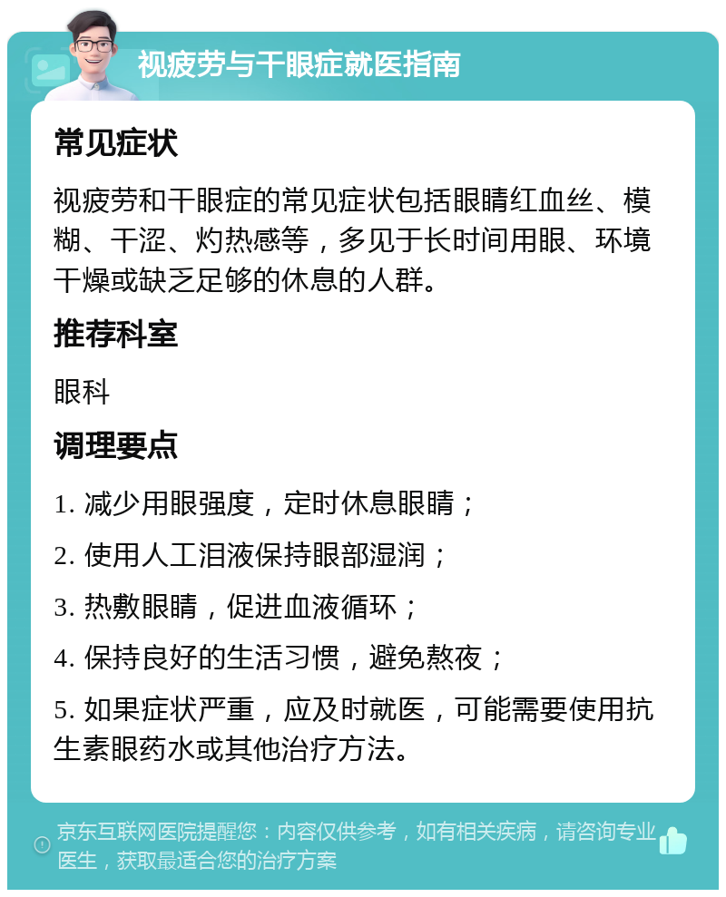 视疲劳与干眼症就医指南 常见症状 视疲劳和干眼症的常见症状包括眼睛红血丝、模糊、干涩、灼热感等，多见于长时间用眼、环境干燥或缺乏足够的休息的人群。 推荐科室 眼科 调理要点 1. 减少用眼强度，定时休息眼睛； 2. 使用人工泪液保持眼部湿润； 3. 热敷眼睛，促进血液循环； 4. 保持良好的生活习惯，避免熬夜； 5. 如果症状严重，应及时就医，可能需要使用抗生素眼药水或其他治疗方法。