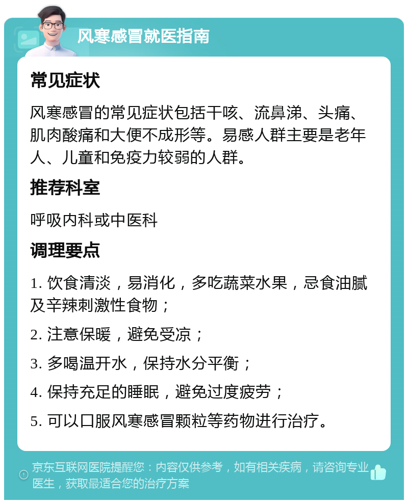 风寒感冒就医指南 常见症状 风寒感冒的常见症状包括干咳、流鼻涕、头痛、肌肉酸痛和大便不成形等。易感人群主要是老年人、儿童和免疫力较弱的人群。 推荐科室 呼吸内科或中医科 调理要点 1. 饮食清淡，易消化，多吃蔬菜水果，忌食油腻及辛辣刺激性食物； 2. 注意保暖，避免受凉； 3. 多喝温开水，保持水分平衡； 4. 保持充足的睡眠，避免过度疲劳； 5. 可以口服风寒感冒颗粒等药物进行治疗。