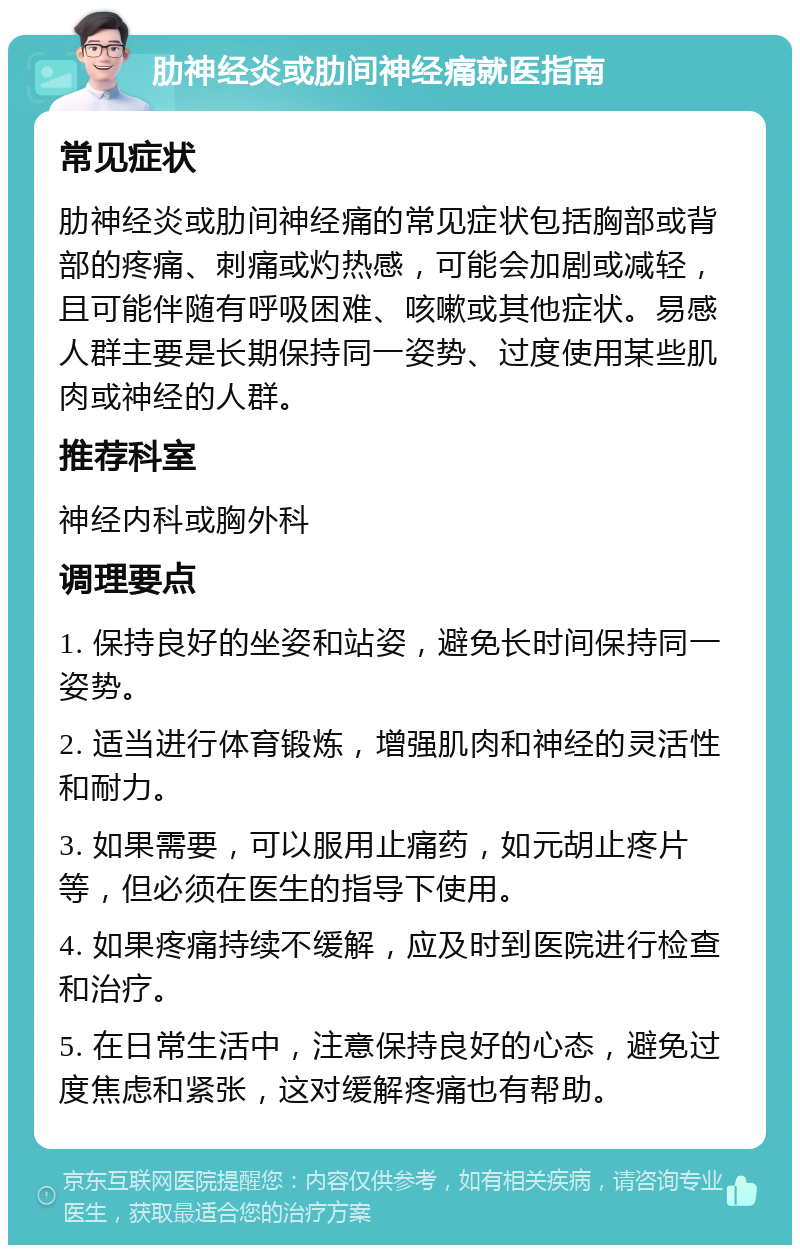 肋神经炎或肋间神经痛就医指南 常见症状 肋神经炎或肋间神经痛的常见症状包括胸部或背部的疼痛、刺痛或灼热感，可能会加剧或减轻，且可能伴随有呼吸困难、咳嗽或其他症状。易感人群主要是长期保持同一姿势、过度使用某些肌肉或神经的人群。 推荐科室 神经内科或胸外科 调理要点 1. 保持良好的坐姿和站姿，避免长时间保持同一姿势。 2. 适当进行体育锻炼，增强肌肉和神经的灵活性和耐力。 3. 如果需要，可以服用止痛药，如元胡止疼片等，但必须在医生的指导下使用。 4. 如果疼痛持续不缓解，应及时到医院进行检查和治疗。 5. 在日常生活中，注意保持良好的心态，避免过度焦虑和紧张，这对缓解疼痛也有帮助。