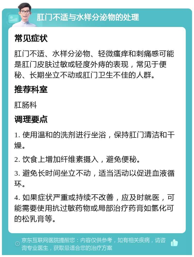 肛门不适与水样分泌物的处理 常见症状 肛门不适、水样分泌物、轻微瘙痒和刺痛感可能是肛门皮肤过敏或轻度外痔的表现，常见于便秘、长期坐立不动或肛门卫生不佳的人群。 推荐科室 肛肠科 调理要点 1. 使用温和的洗剂进行坐浴，保持肛门清洁和干燥。 2. 饮食上增加纤维素摄入，避免便秘。 3. 避免长时间坐立不动，适当活动以促进血液循环。 4. 如果症状严重或持续不改善，应及时就医，可能需要使用抗过敏药物或局部治疗药膏如氢化可的松乳膏等。