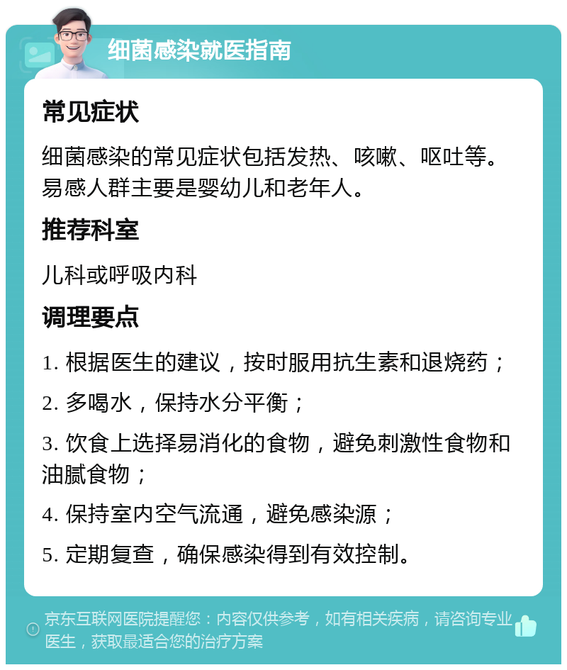 细菌感染就医指南 常见症状 细菌感染的常见症状包括发热、咳嗽、呕吐等。易感人群主要是婴幼儿和老年人。 推荐科室 儿科或呼吸内科 调理要点 1. 根据医生的建议，按时服用抗生素和退烧药； 2. 多喝水，保持水分平衡； 3. 饮食上选择易消化的食物，避免刺激性食物和油腻食物； 4. 保持室内空气流通，避免感染源； 5. 定期复查，确保感染得到有效控制。