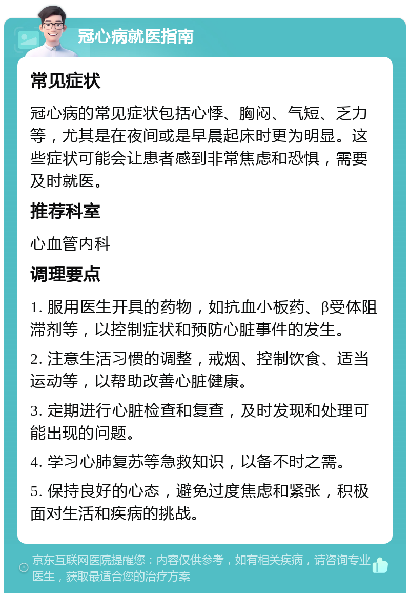 冠心病就医指南 常见症状 冠心病的常见症状包括心悸、胸闷、气短、乏力等，尤其是在夜间或是早晨起床时更为明显。这些症状可能会让患者感到非常焦虑和恐惧，需要及时就医。 推荐科室 心血管内科 调理要点 1. 服用医生开具的药物，如抗血小板药、β受体阻滞剂等，以控制症状和预防心脏事件的发生。 2. 注意生活习惯的调整，戒烟、控制饮食、适当运动等，以帮助改善心脏健康。 3. 定期进行心脏检查和复查，及时发现和处理可能出现的问题。 4. 学习心肺复苏等急救知识，以备不时之需。 5. 保持良好的心态，避免过度焦虑和紧张，积极面对生活和疾病的挑战。